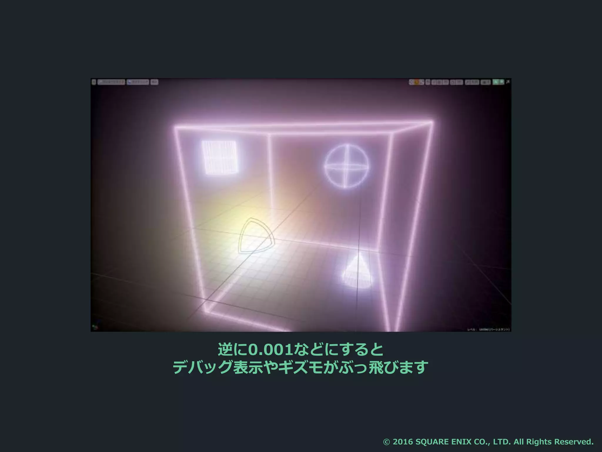 逆に0.001などにすると
デバッグ表示やギズモがぶっ飛びます
© 2016 SQUARE ENIX CO., LTD. All Rights Reserved.
 