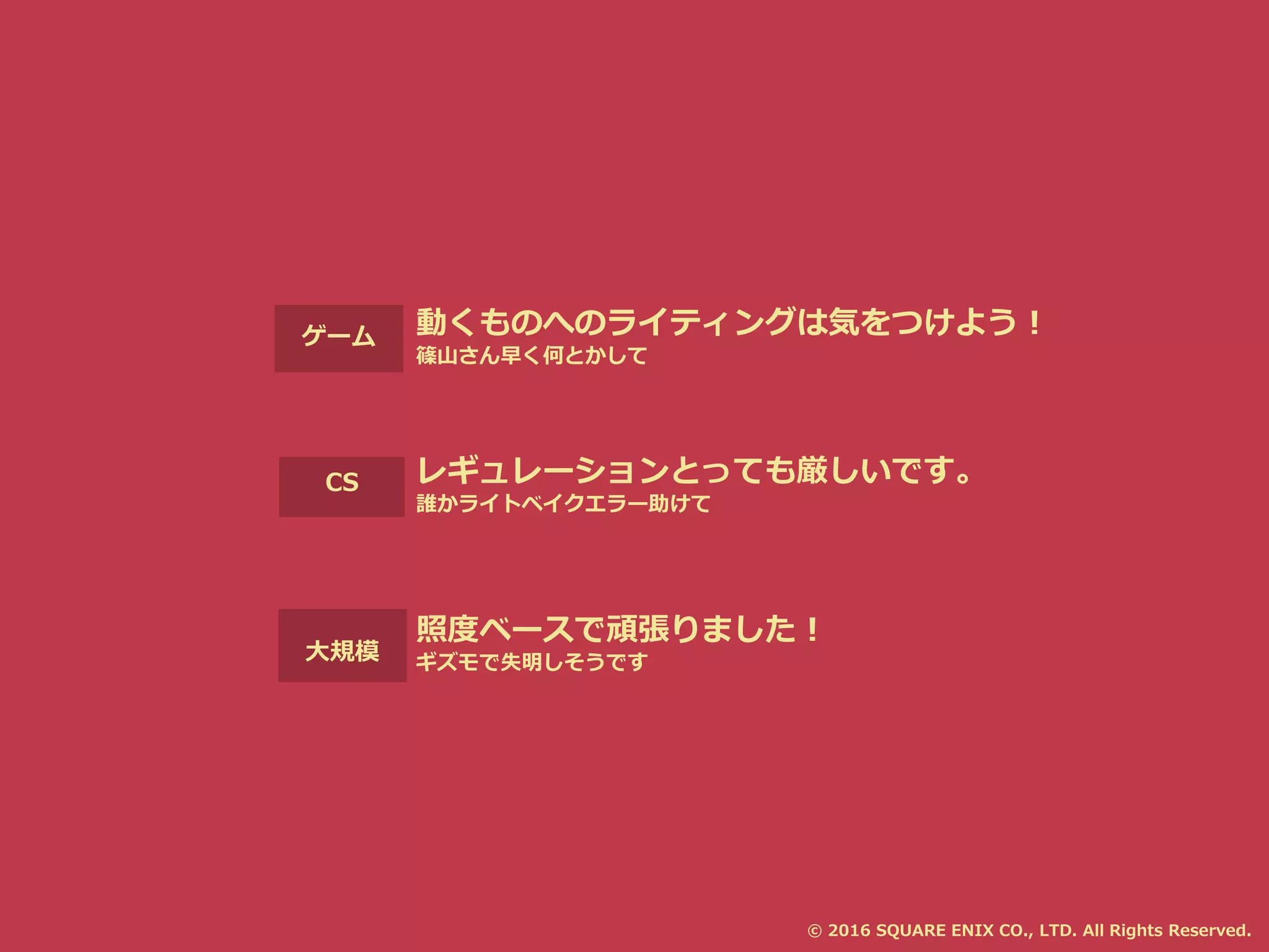 大規模
CS
ゲーム 動くものへのライティングは気をつけよう！
篠山さん早く何とかして
レギュレーションとっても厳しいです。
誰かライトベイクエラー助けて
照度ベースで頑張りました！
ギズモで失明しそうです
© 2016 SQUARE ENIX CO., LTD. All Rights Reserved.
 