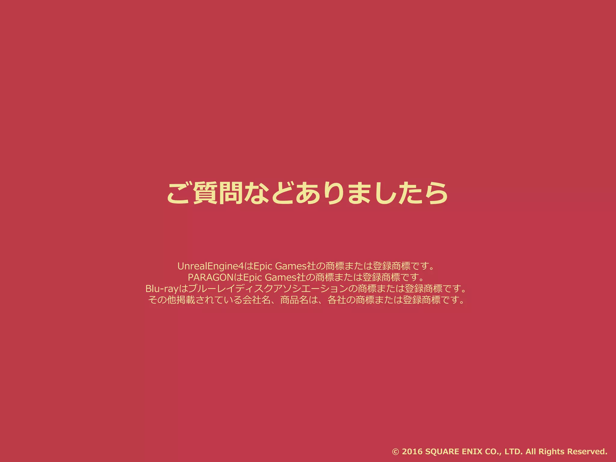 ご質問などありましたら
© 2016 SQUARE ENIX CO., LTD. All Rights Reserved.
UnrealEngine4はEpic Games社の商標または登録商標です。
PARAGONはEpic Games社の商標または登録商標です。
Blu-rayはブルーレイディスクアソシエーションの商標または登録商標です。
その他掲載されている会社名、商品名は、各社の商標または登録商標です。
 