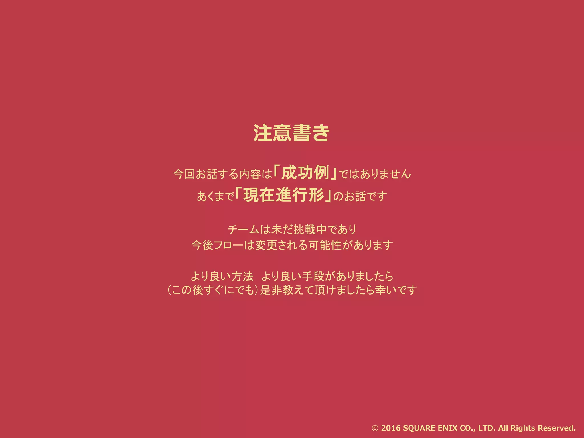 注意書き
今回お話する内容は「成功例」ではありません
あくまで「現在進行形」のお話です
チームは未だ挑戦中であり
今後フローは変更される可能性があります
より良い方法 より良い手段がありましたら
（この後すぐにでも）是非教えて頂けましたら幸いです
© 2016 SQUARE ENIX CO., LTD. All Rights Reserved.
 