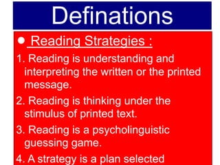 Definations
l Reading Strategies :
1. Reading is understanding and
interpreting the written or the printed
message.
2. Reading is thinking under the
stimulus of printed text.
3. Reading is a psycholinguistic
guessing game.
4. A strategy is a plan selected
 