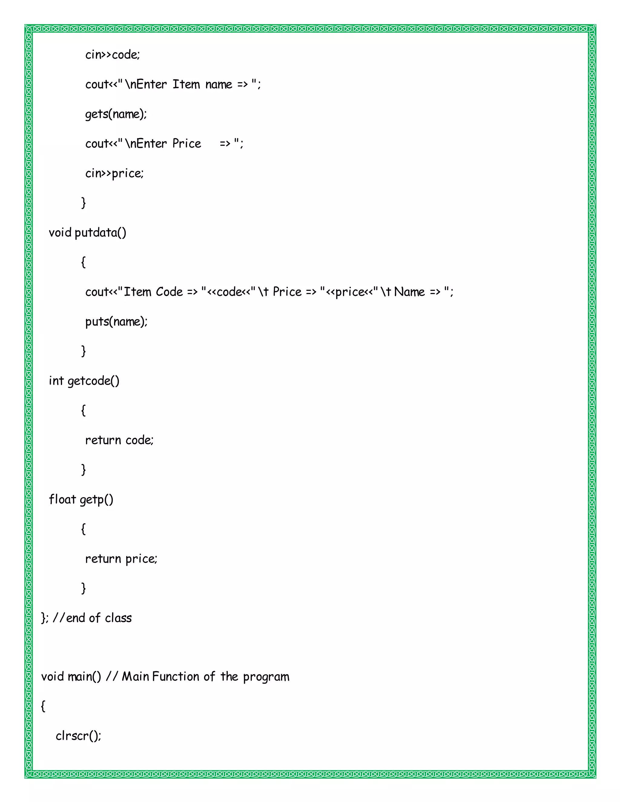 cin>>code;
cout<<"nEnter Item name => ";
gets(name);
cout<<"nEnter Price => ";
cin>>price;
}
void putdata()
{
cout<<"Item Code => "<<code<<"t Price => "<<price<<"t Name => ";
puts(name);
}
int getcode()
{
return code;
}
float getp()
{
return price;
}
}; //end of class
void main() // Main Function of the program
{
clrscr();
 