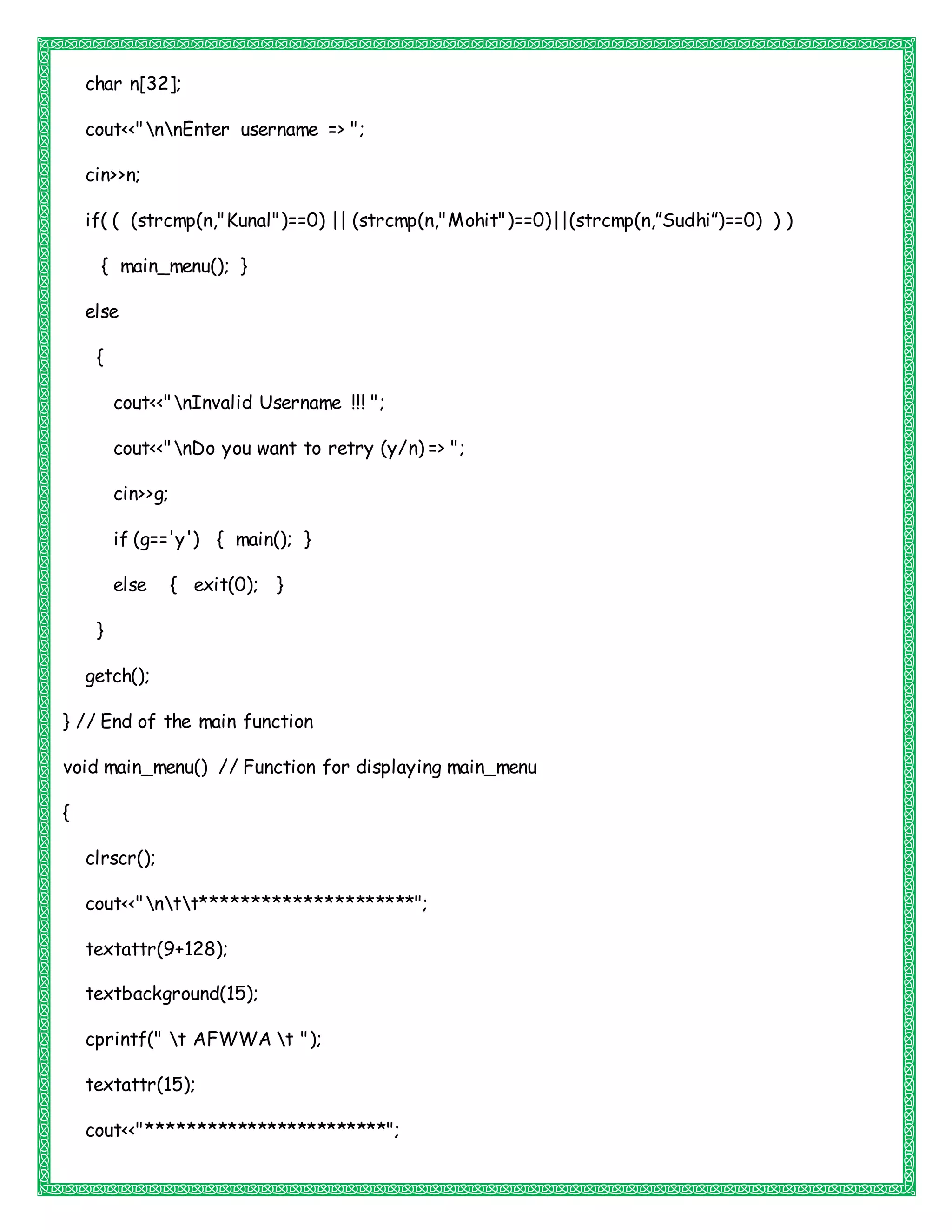 char n[32];
cout<<"nnEnter username => ";
cin>>n;
if( ( (strcmp(n,"Kunal")==0) || (strcmp(n,"Mohit")==0)||(strcmp(n,”Sudhi”)==0) ) )
{ main_menu(); }
else
{
cout<<"nInvalid Username !!! ";
cout<<"nDo you want to retry (y/n) => ";
cin>>g;
if (g=='y') { main(); }
else { exit(0); }
}
getch();
} // End of the main function
void main_menu() // Function for displaying main_menu
{
clrscr();
cout<<"ntt*********************";
textattr(9+128);
textbackground(15);
cprintf(" t AFWWA t ");
textattr(15);
cout<<"************************";
 