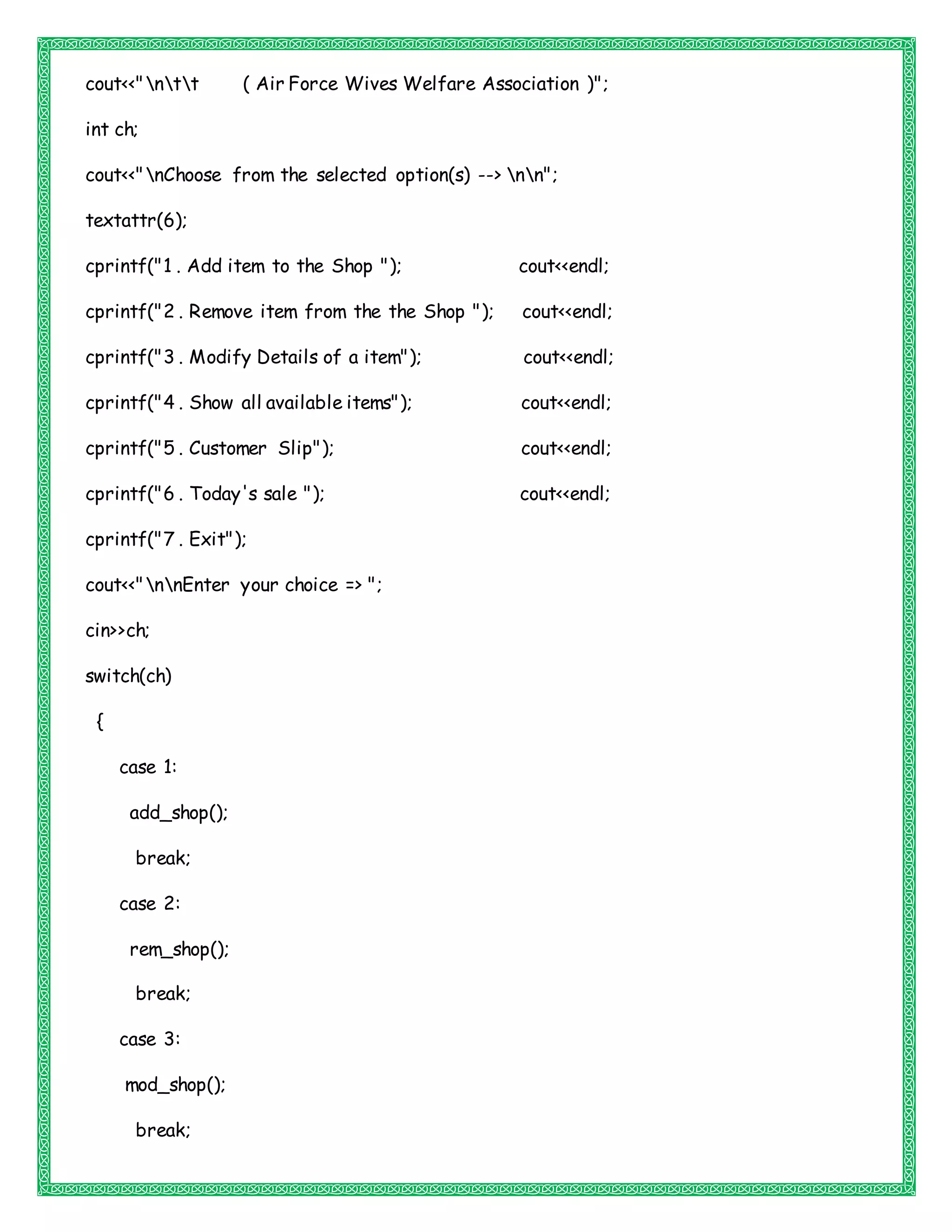 cout<<"ntt ( Air Force Wives Welfare Association )";
int ch;
cout<<"nChoose from the selected option(s) --> nn";
textattr(6);
cprintf("1 . Add item to the Shop "); cout<<endl;
cprintf("2 . Remove item from the the Shop "); cout<<endl;
cprintf("3 . Modify Details of a item"); cout<<endl;
cprintf("4 . Show all available items"); cout<<endl;
cprintf("5 . Customer Slip"); cout<<endl;
cprintf("6 . Today's sale "); cout<<endl;
cprintf("7 . Exit");
cout<<"nnEnter your choice => ";
cin>>ch;
switch(ch)
{
case 1:
add_shop();
break;
case 2:
rem_shop();
break;
case 3:
mod_shop();
break;
 