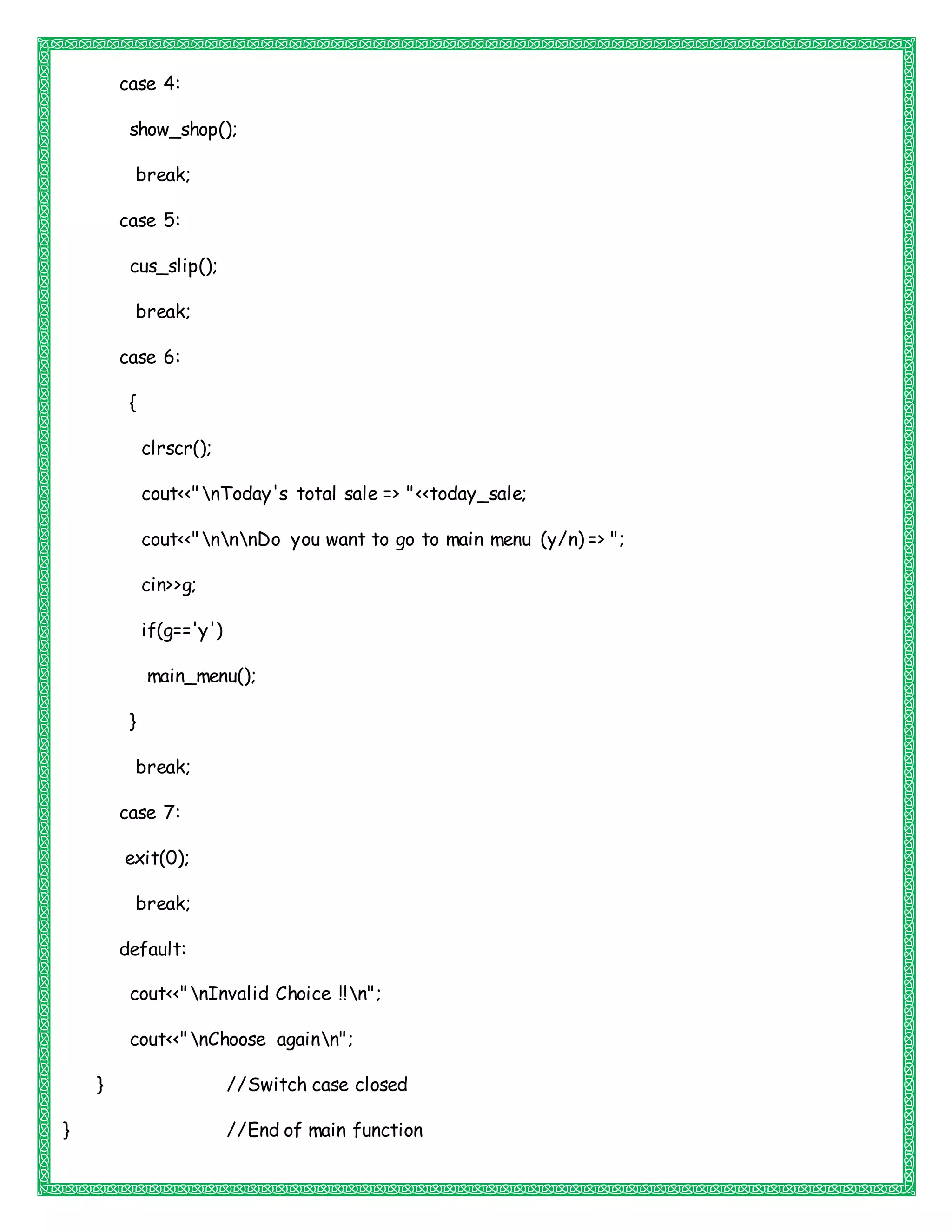 case 4:
show_shop();
break;
case 5:
cus_slip();
break;
case 6:
{
clrscr();
cout<<"nToday's total sale => "<<today_sale;
cout<<"nnnDo you want to go to main menu (y/n) => ";
cin>>g;
if(g=='y')
main_menu();
}
break;
case 7:
exit(0);
break;
default:
cout<<"nInvalid Choice !!n";
cout<<"nChoose againn";
} //Switch case closed
} //End of main function
 