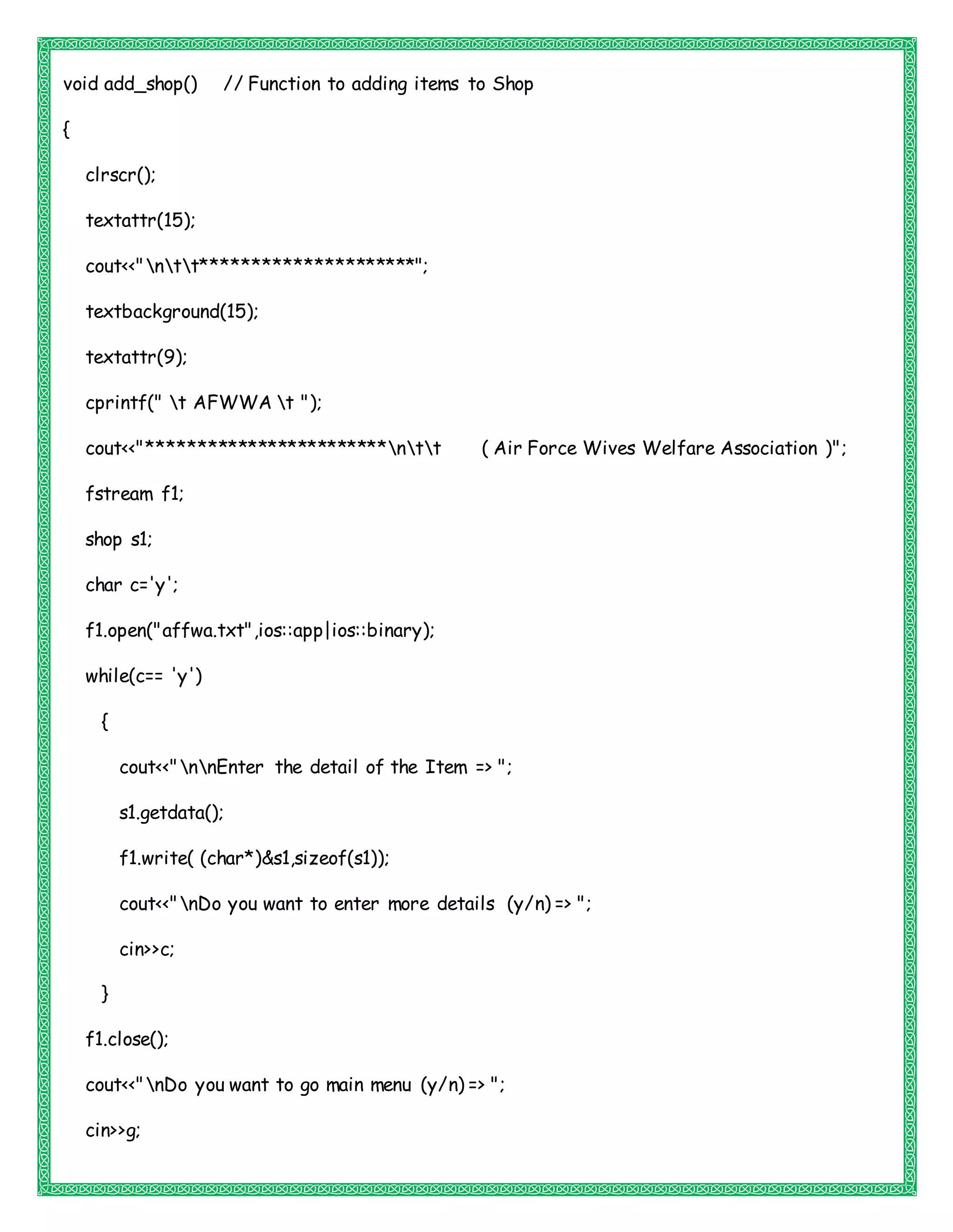 void add_shop() // Function to adding items to Shop
{
clrscr();
textattr(15);
cout<<"ntt*********************";
textbackground(15);
textattr(9);
cprintf(" t AFWWA t ");
cout<<"************************ntt ( Air Force Wives Welfare Association )";
fstream f1;
shop s1;
char c='y';
f1.open("affwa.txt",ios::app|ios::binary);
while(c== 'y')
{
cout<<"nnEnter the detail of the Item => ";
s1.getdata();
f1.write( (char*)&s1,sizeof(s1));
cout<<"nDo you want to enter more details (y/n) => ";
cin>>c;
}
f1.close();
cout<<"nDo you want to go main menu (y/n) => ";
cin>>g;
 