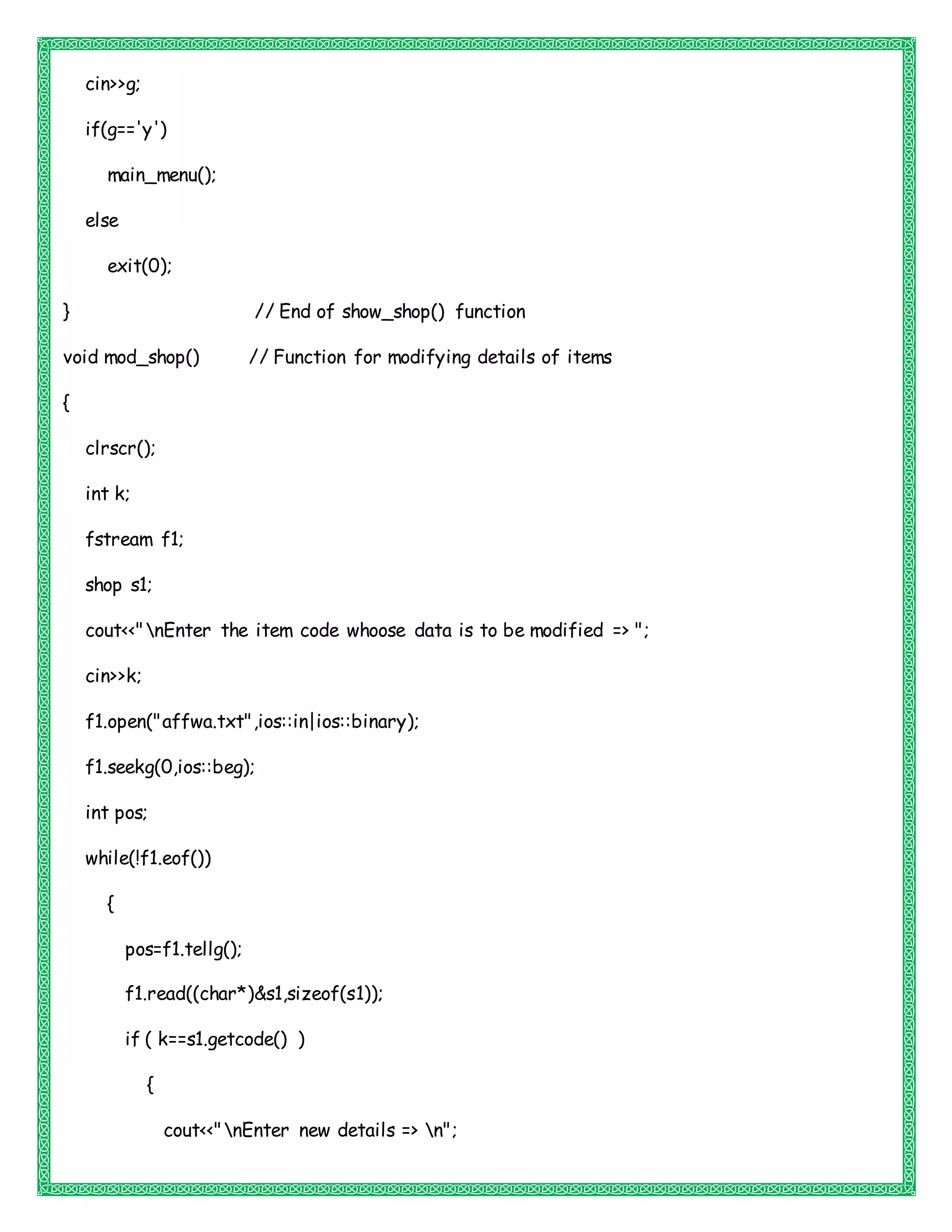 cin>>g;
if(g=='y')
main_menu();
else
exit(0);
} // End of show_shop() function
void mod_shop() // Function for modifying details of items
{
clrscr();
int k;
fstream f1;
shop s1;
cout<<"nEnter the item code whoose data is to be modified => ";
cin>>k;
f1.open("affwa.txt",ios::in|ios::binary);
f1.seekg(0,ios::beg);
int pos;
while(!f1.eof())
{
pos=f1.tellg();
f1.read((char*)&s1,sizeof(s1));
if ( k==s1.getcode() )
{
cout<<"nEnter new details => n";
 