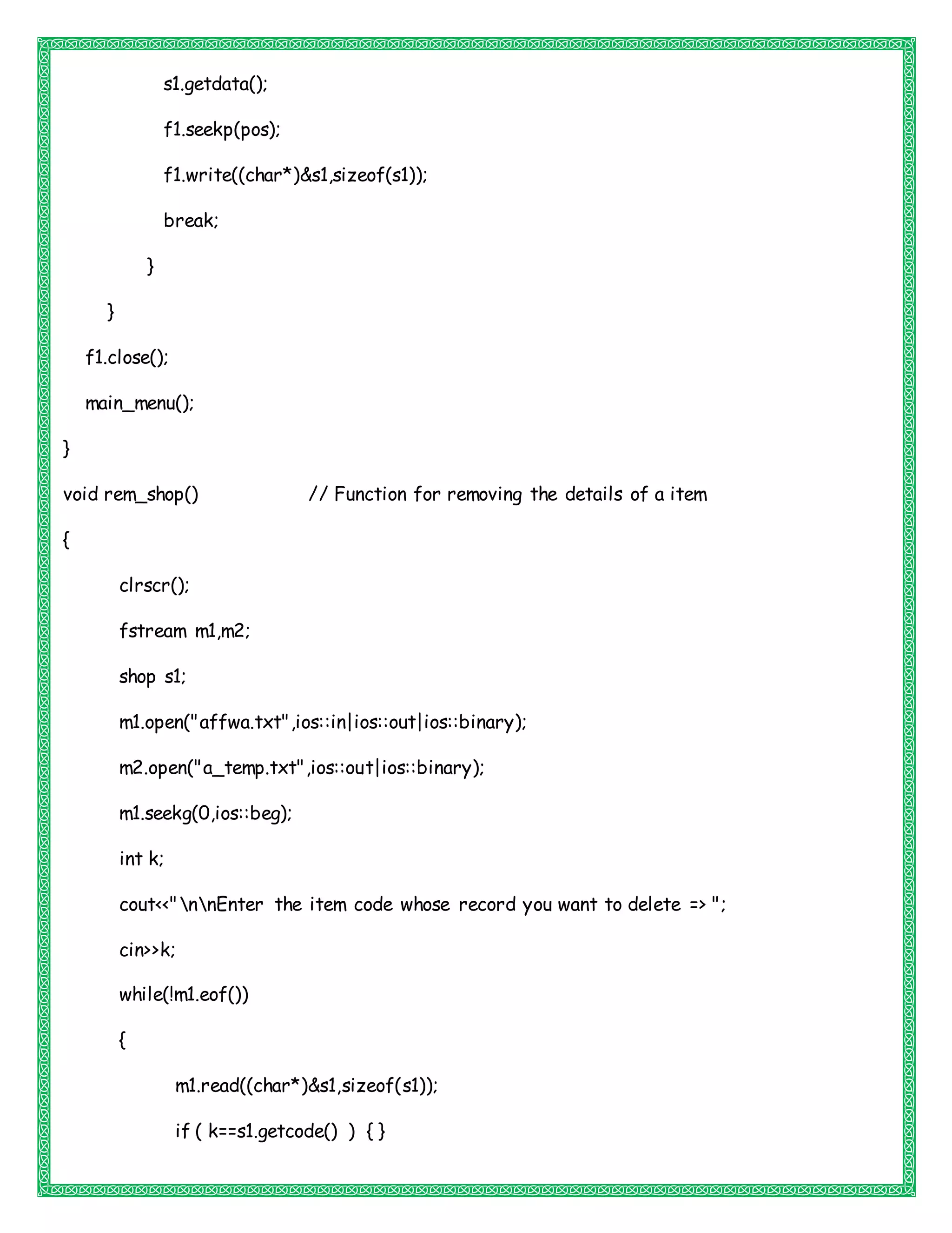 s1.getdata();
f1.seekp(pos);
f1.write((char*)&s1,sizeof(s1));
break;
}
}
f1.close();
main_menu();
}
void rem_shop() // Function for removing the details of a item
{
clrscr();
fstream m1,m2;
shop s1;
m1.open("affwa.txt",ios::in|ios::out|ios::binary);
m2.open("a_temp.txt",ios::out|ios::binary);
m1.seekg(0,ios::beg);
int k;
cout<<"nnEnter the item code whose record you want to delete => ";
cin>>k;
while(!m1.eof())
{
m1.read((char*)&s1,sizeof(s1));
if ( k==s1.getcode() ) { }
 