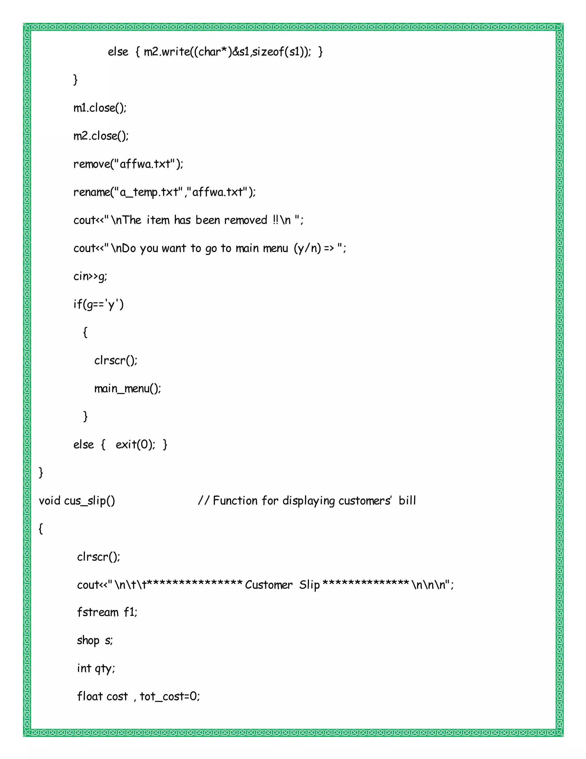 else { m2.write((char*)&s1,sizeof(s1)); }
}
m1.close();
m2.close();
remove("affwa.txt");
rename("a_temp.txt","affwa.txt");
cout<<"nThe item has been removed !!n ";
cout<<"nDo you want to go to main menu (y/n) => ";
cin>>g;
if(g=='y')
{
clrscr();
main_menu();
}
else { exit(0); }
}
void cus_slip() // Function for displaying customers’ bill
{
clrscr();
cout<<"ntt*************** Customer Slip **************nnn";
fstream f1;
shop s;
int qty;
float cost , tot_cost=0;
 