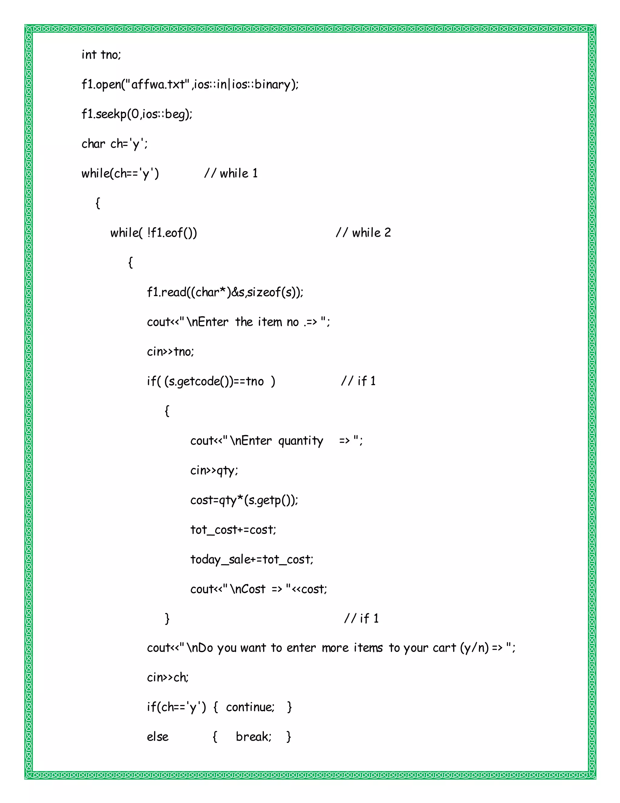 int tno;
f1.open("affwa.txt",ios::in|ios::binary);
f1.seekp(0,ios::beg);
char ch='y';
while(ch=='y') // while 1
{
while( !f1.eof()) // while 2
{
f1.read((char*)&s,sizeof(s));
cout<<"nEnter the item no .=> ";
cin>>tno;
if( (s.getcode())==tno ) // if 1
{
cout<<"nEnter quantity => ";
cin>>qty;
cost=qty*(s.getp());
tot_cost+=cost;
today_sale+=tot_cost;
cout<<"nCost => "<<cost;
} // if 1
cout<<"nDo you want to enter more items to your cart (y/n) => ";
cin>>ch;
if(ch=='y') { continue; }
else { break; }
 
