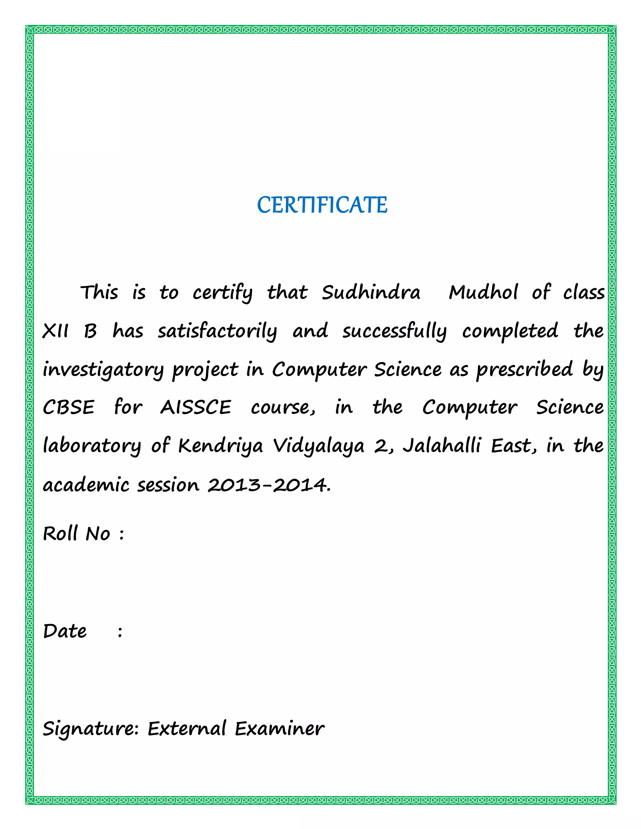 CERTIFICATE
This is to certify that Sudhindra Mudhol of class
XII B has satisfactorily and successfully completed the
investigatory project in Computer Science as prescribed by
CBSE for AISSCE course, in the Computer Science
laboratory of Kendriya Vidyalaya 2, Jalahalli East, in the
academic session 2013-2014.
Roll No :
Date :
Signature: External Examiner
 