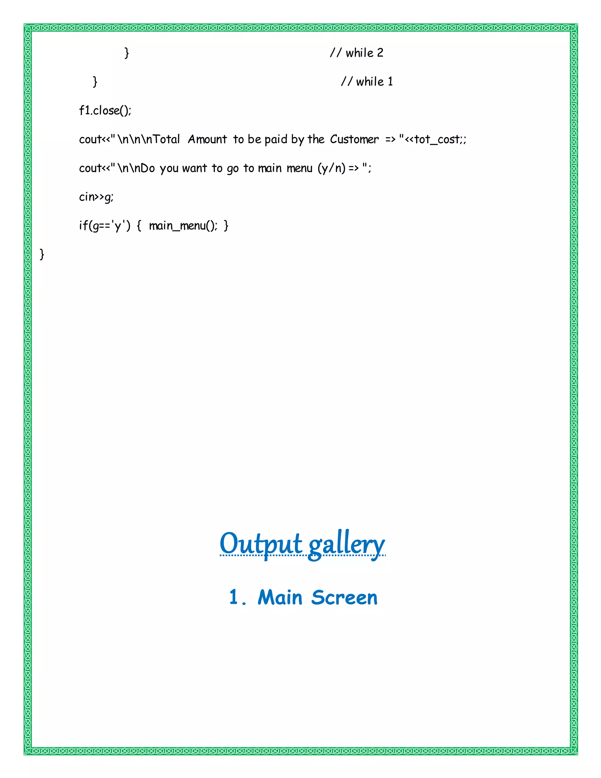 } // while 2
} // while 1
f1.close();
cout<<"nnnTotal Amount to be paid by the Customer => "<<tot_cost;;
cout<<"nnDo you want to go to main menu (y/n) => ";
cin>>g;
if(g=='y') { main_menu(); }
}
Output gallery
1. Main Screen
 