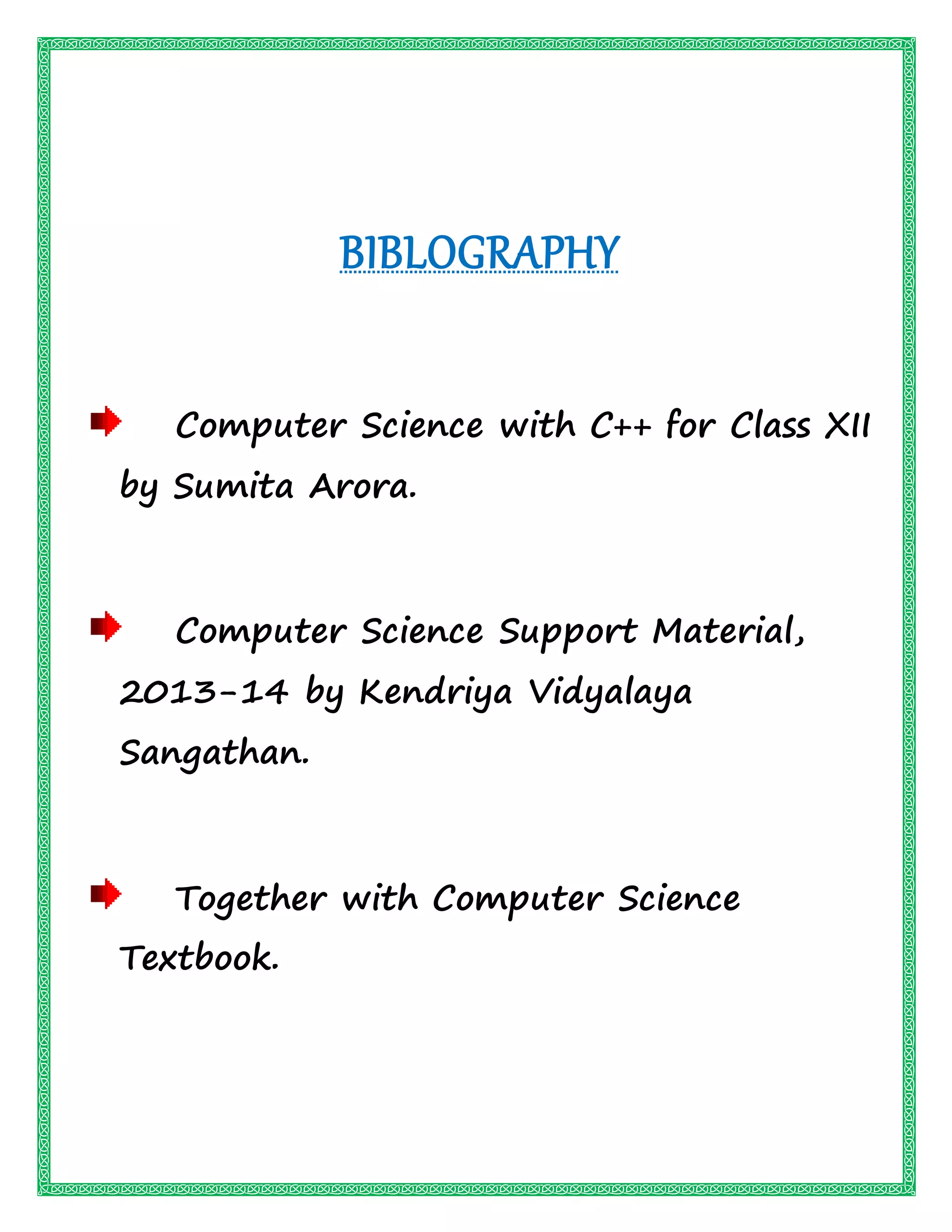 BIBLOGRAPHY
Computer Science with C++ for Class XII
by Sumita Arora.
Computer Science Support Material,
2013-14 by Kendriya Vidyalaya
Sangathan.
Together with Computer Science
Textbook.
 