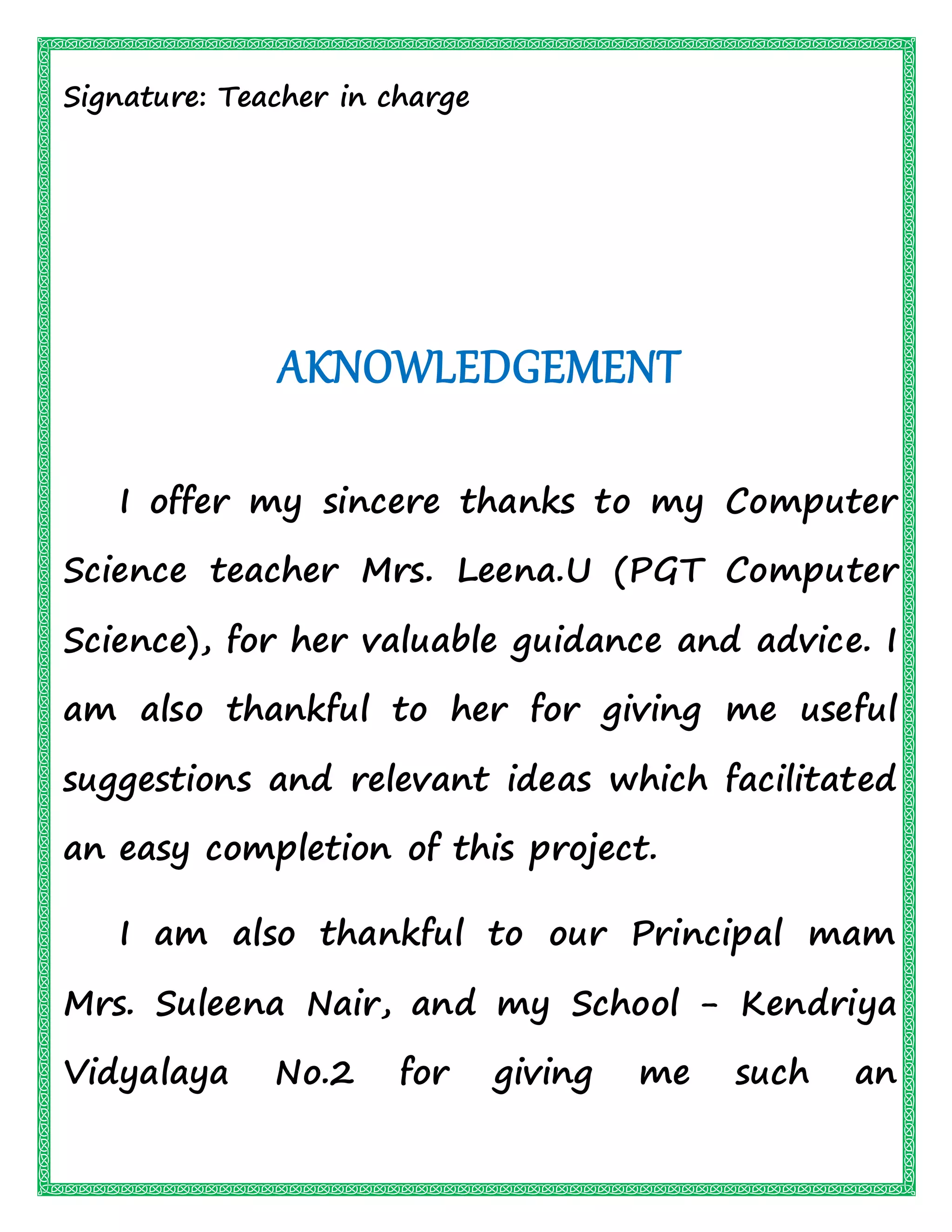 Signature: Teacher in charge
AKNOWLEDGEMENT
I offer my sincere thanks to my Computer
Science teacher Mrs. Leena.U (PGT Computer
Science), for her valuable guidance and advice. I
am also thankful to her for giving me useful
suggestions and relevant ideas which facilitated
an easy completion of this project.
I am also thankful to our Principal mam
Mrs. Suleena Nair, and my School - Kendriya
Vidyalaya No.2 for giving me such an
 