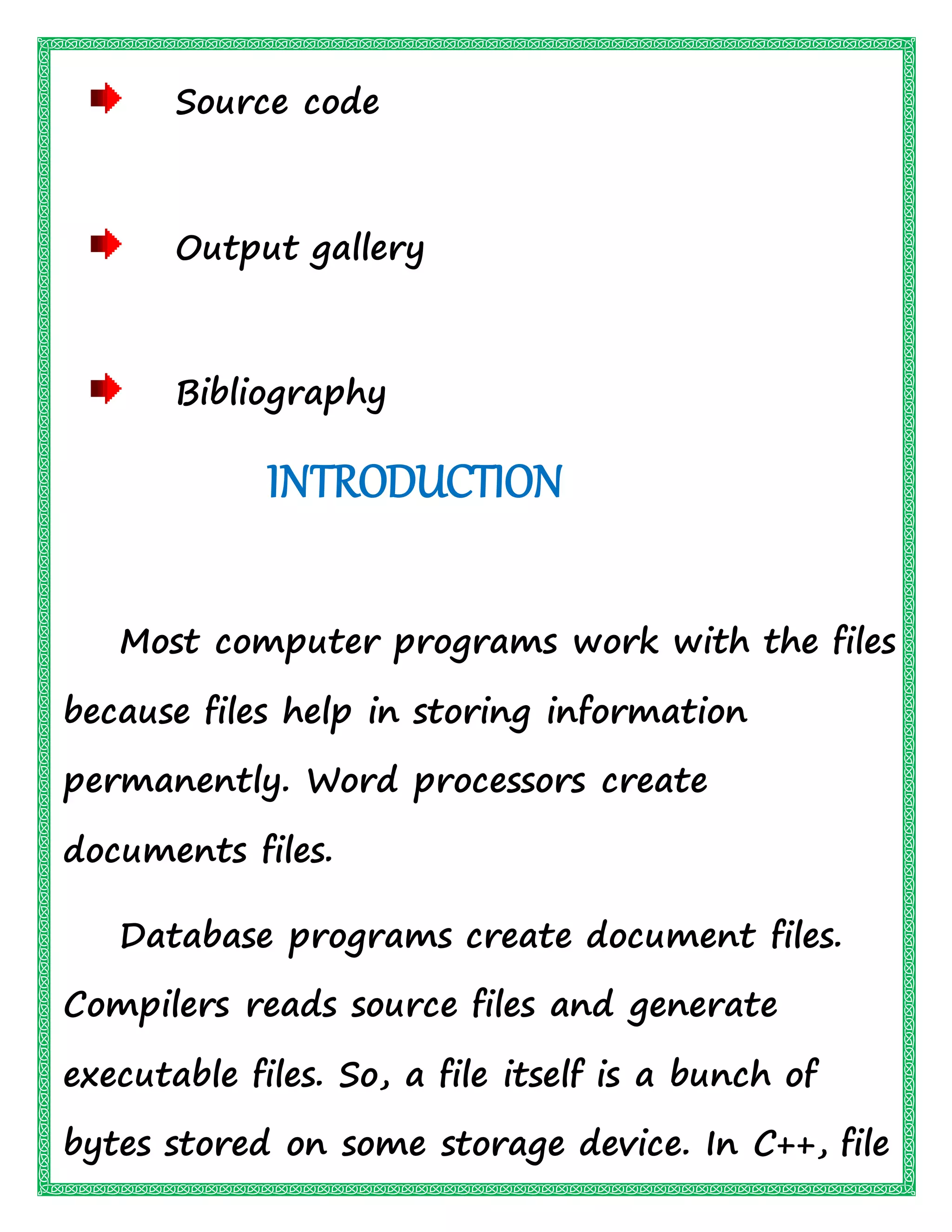 Source code
Output gallery
Bibliography
INTRODUCTION
Most computer programs work with the files
because files help in storing information
permanently. Word processors create
documents files.
Database programs create document files.
Compilers reads source files and generate
executable files. So, a file itself is a bunch of
bytes stored on some storage device. In C++, file
 