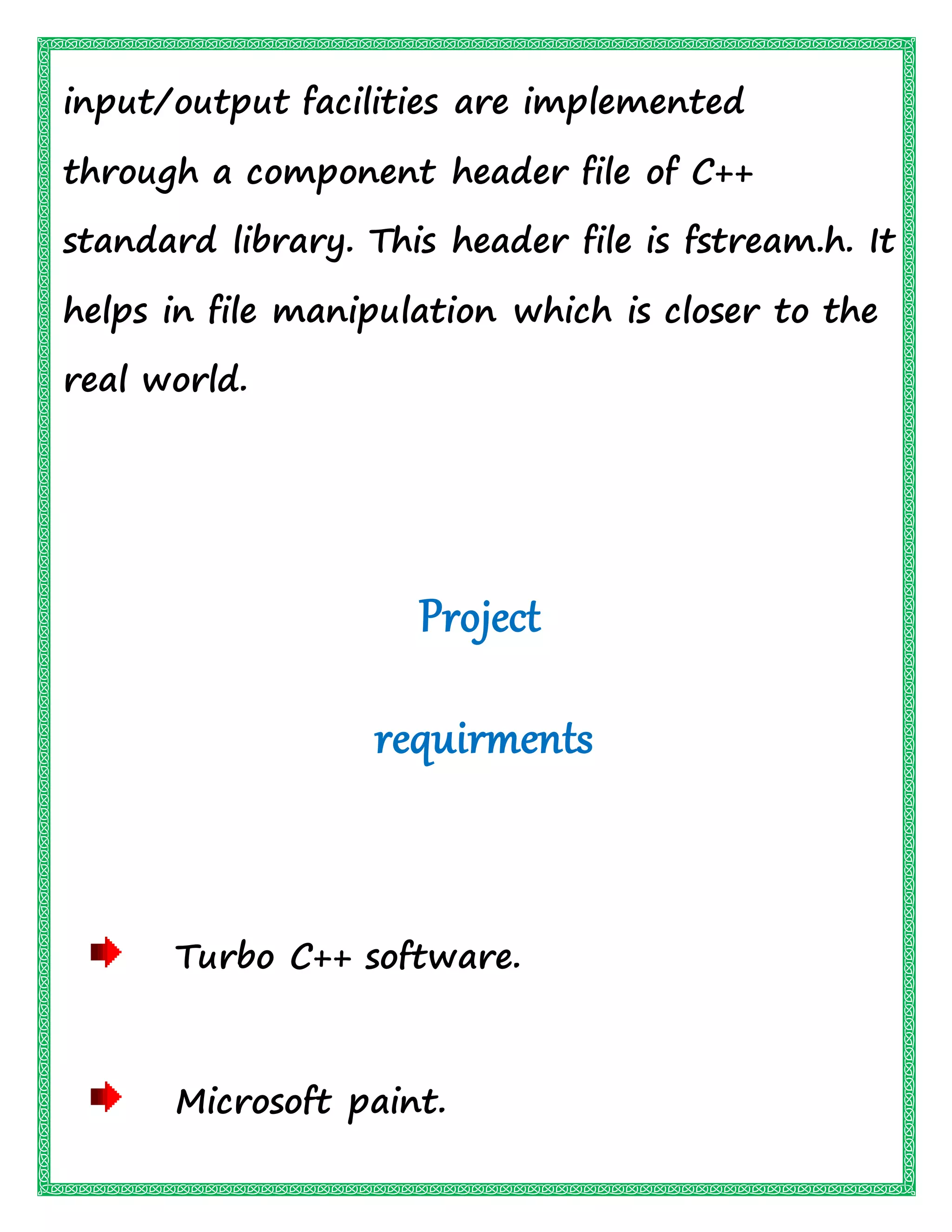 input/output facilities are implemented
through a component header file of C++
standard library. This header file is fstream.h. It
helps in file manipulation which is closer to the
real world.
Project
requirments
Turbo C++ software.
Microsoft paint.
 