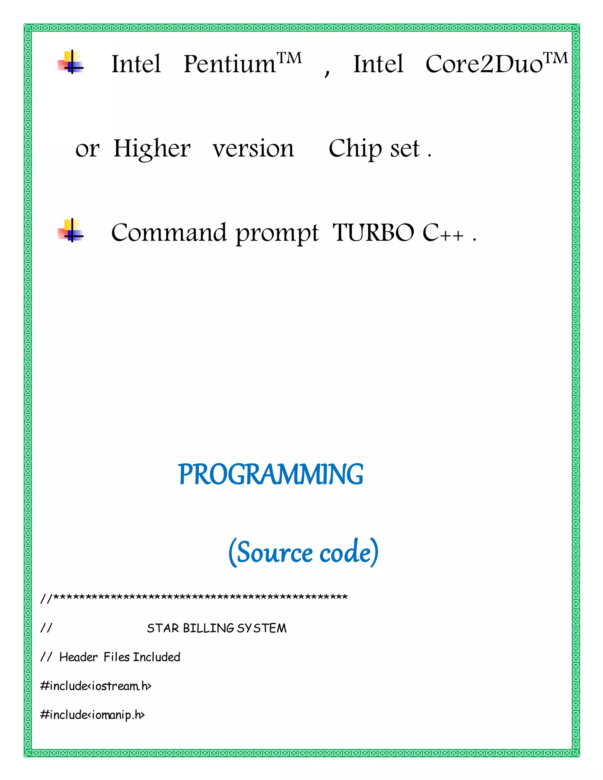 Intel PentiumTM
, Intel Core2DuoTM
or Higher version Chip set .
Command prompt TURBO C++ .
PROGRAMMING
(Source code)
//***********************************************
// STAR BILLING SYSTEM
// Header Files Included
#include<iostream.h>
#include<iomanip.h>
 
