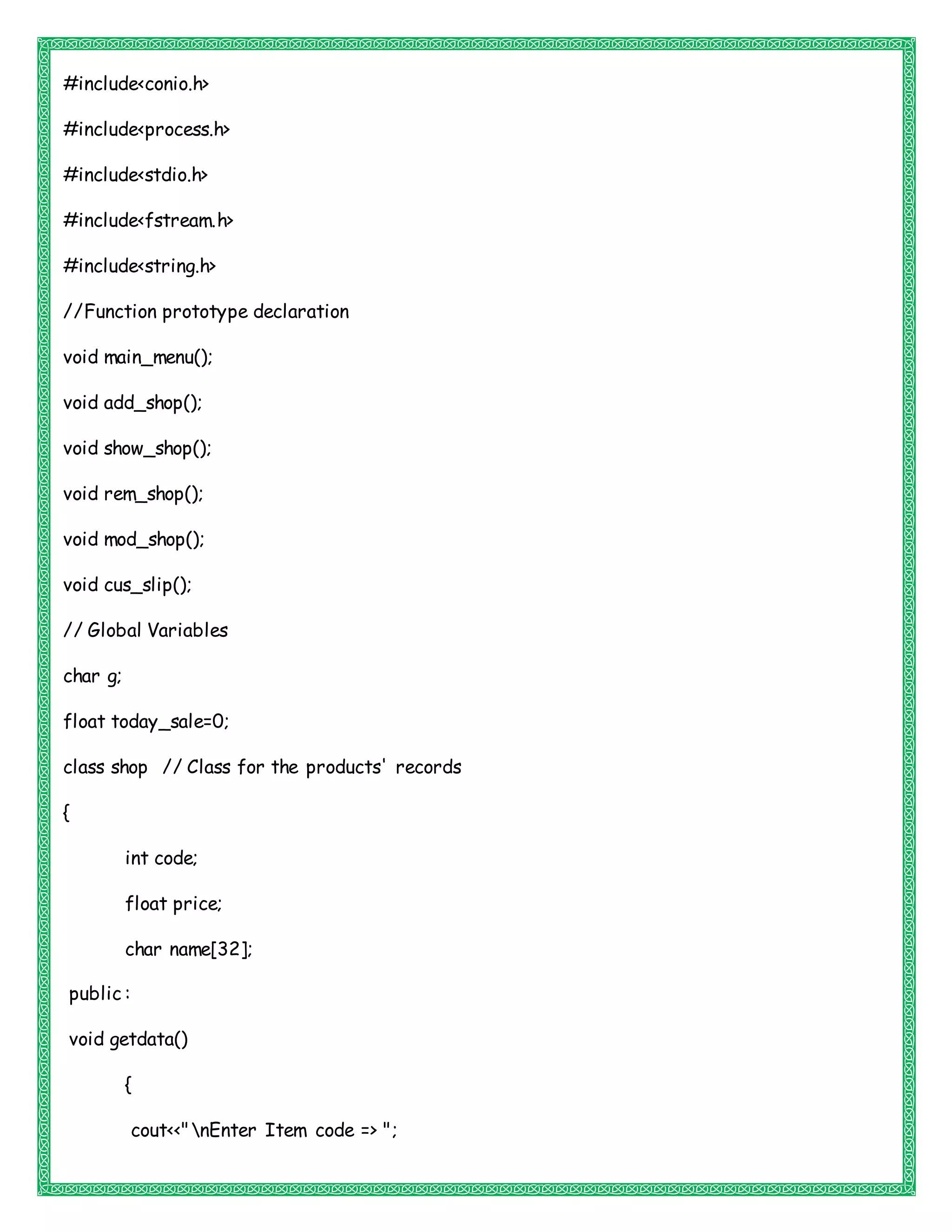 #include<conio.h>
#include<process.h>
#include<stdio.h>
#include<fstream.h>
#include<string.h>
//Function prototype declaration
void main_menu();
void add_shop();
void show_shop();
void rem_shop();
void mod_shop();
void cus_slip();
// Global Variables
char g;
float today_sale=0;
class shop // Class for the products' records
{
int code;
float price;
char name[32];
public :
void getdata()
{
cout<<"nEnter Item code => ";
 