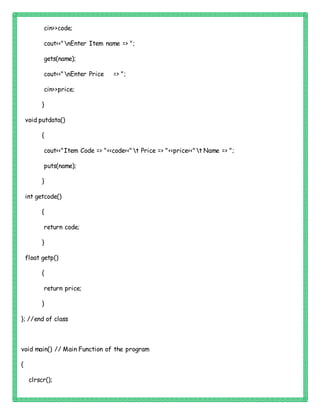 cin>>code;
cout<<"nEnter Item name => ";
gets(name);
cout<<"nEnter Price => ";
cin>>price;
}
void putdata()
{
cout<<"Item Code => "<<code<<"t Price => "<<price<<"t Name => ";
puts(name);
}
int getcode()
{
return code;
}
float getp()
{
return price;
}
}; //end of class
void main() // Main Function of the program
{
clrscr();
 
