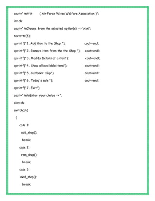 cout<<"ntt ( Air Force Wives Welfare Association )";
int ch;
cout<<"nChoose from the selected option(s) --> nn";
textattr(6);
cprintf("1 . Add item to the Shop "); cout<<endl;
cprintf("2 . Remove item from the the Shop "); cout<<endl;
cprintf("3 . Modify Details of a item"); cout<<endl;
cprintf("4 . Show all available items"); cout<<endl;
cprintf("5 . Customer Slip"); cout<<endl;
cprintf("6 . Today's sale "); cout<<endl;
cprintf("7 . Exit");
cout<<"nnEnter your choice => ";
cin>>ch;
switch(ch)
{
case 1:
add_shop();
break;
case 2:
rem_shop();
break;
case 3:
mod_shop();
break;
 