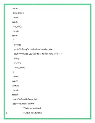 case 4:
show_shop();
break;
case 5:
cus_slip();
break;
case 6:
{
clrscr();
cout<<"nToday's total sale => "<<today_sale;
cout<<"nnnDo you want to go to main menu (y/n) => ";
cin>>g;
if(g=='y')
main_menu();
}
break;
case 7:
exit(0);
break;
default:
cout<<"nInvalid Choice !!n";
cout<<"nChoose againn";
} //Switch case closed
} //End of main function
 