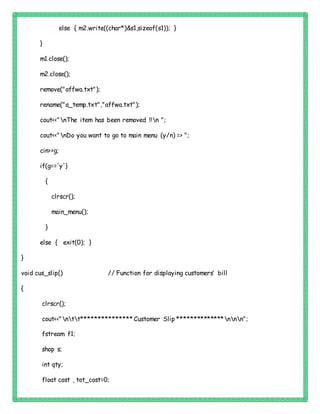 else { m2.write((char*)&s1,sizeof(s1)); }
}
m1.close();
m2.close();
remove("affwa.txt");
rename("a_temp.txt","affwa.txt");
cout<<"nThe item has been removed !!n ";
cout<<"nDo you want to go to main menu (y/n) => ";
cin>>g;
if(g=='y')
{
clrscr();
main_menu();
}
else { exit(0); }
}
void cus_slip() // Function for displaying customers’ bill
{
clrscr();
cout<<"ntt*************** Customer Slip **************nnn";
fstream f1;
shop s;
int qty;
float cost , tot_cost=0;
 