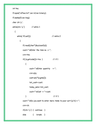 int tno;
f1.open("affwa.txt",ios::in|ios::binary);
f1.seekp(0,ios::beg);
char ch='y';
while(ch=='y') // while 1
{
while( !f1.eof()) // while 2
{
f1.read((char*)&s,sizeof(s));
cout<<"nEnter the item no .=> ";
cin>>tno;
if( (s.getcode())==tno ) // if 1
{
cout<<"nEnter quantity => ";
cin>>qty;
cost=qty*(s.getp());
tot_cost+=cost;
today_sale+=tot_cost;
cout<<"nCost => "<<cost;
} // if 1
cout<<"nDo you want to enter more items to your cart (y/n) => ";
cin>>ch;
if(ch=='y') { continue; }
else { break; }
 