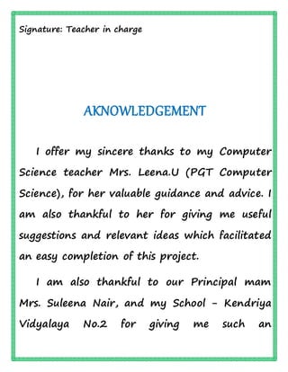 Signature: Teacher in charge
AKNOWLEDGEMENT
I offer my sincere thanks to my Computer
Science teacher Mrs. Leena.U (PGT Computer
Science), for her valuable guidance and advice. I
am also thankful to her for giving me useful
suggestions and relevant ideas which facilitated
an easy completion of this project.
I am also thankful to our Principal mam
Mrs. Suleena Nair, and my School - Kendriya
Vidyalaya No.2 for giving me such an
 