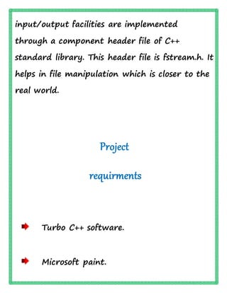 input/output facilities are implemented
through a component header file of C++
standard library. This header file is fstream.h. It
helps in file manipulation which is closer to the
real world.
Project
requirments
Turbo C++ software.
Microsoft paint.
 
