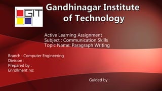 Active Learning Assignment
Subject : Communication Skills
Topic Name: Paragraph Writing
Branch : Computer Engineering
Division :
Prepared by :
Enrollment no:
Guided by :
 