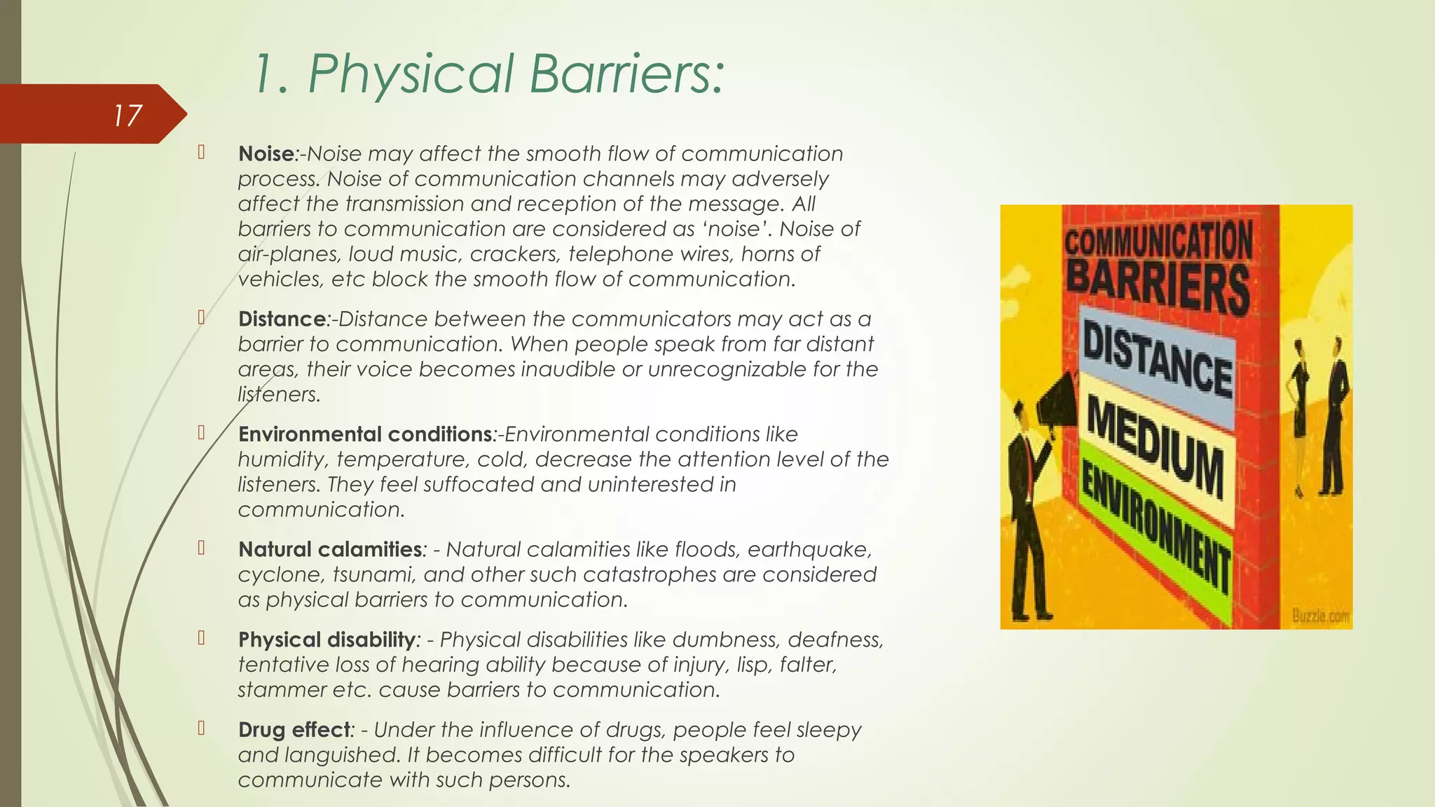 1. Physical Barriers:
 Noise:-Noise may affect the smooth flow of communication
process. Noise of communication channels may adversely
affect the transmission and reception of the message. All
barriers to communication are considered as ‘noise’. Noise of
air-planes, loud music, crackers, telephone wires, horns of
vehicles, etc block the smooth flow of communication.
 Distance:-Distance between the communicators may act as a
barrier to communication. When people speak from far distant
areas, their voice becomes inaudible or unrecognizable for the
listeners.
 Environmental conditions:-Environmental conditions like
humidity, temperature, cold, decrease the attention level of the
listeners. They feel suffocated and uninterested in
communication.
 Natural calamities: - Natural calamities like floods, earthquake,
cyclone, tsunami, and other such catastrophes are considered
as physical barriers to communication.
 Physical disability: - Physical disabilities like dumbness, deafness,
tentative loss of hearing ability because of injury, lisp, falter,
stammer etc. cause barriers to communication.
 Drug effect: - Under the influence of drugs, people feel sleepy
and languished. It becomes difficult for the speakers to
communicate with such persons.
17
 