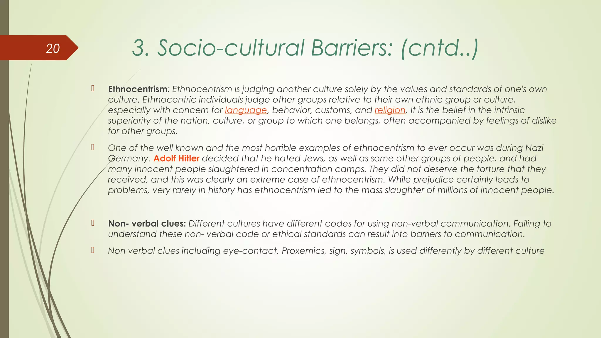 3. Socio-cultural Barriers: (cntd..)
 Ethnocentrism: Ethnocentrism is judging another culture solely by the values and standards of one's own
culture. Ethnocentric individuals judge other groups relative to their own ethnic group or culture,
especially with concern for language, behavior, customs, and religion. It is the belief in the intrinsic
superiority of the nation, culture, or group to which one belongs, often accompanied by feelings of dislike
for other groups.
 One of the well known and the most horrible examples of ethnocentrism to ever occur was during Nazi
Germany. Adolf Hitler decided that he hated Jews, as well as some other groups of people, and had
many innocent people slaughtered in concentration camps. They did not deserve the torture that they
received, and this was clearly an extreme case of ethnocentrism. While prejudice certainly leads to
problems, very rarely in history has ethnocentrism led to the mass slaughter of millions of innocent people.
 Non- verbal clues: Different cultures have different codes for using non-verbal communication. Failing to
understand these non- verbal code or ethical standards can result into barriers to communication.
 Non verbal clues including eye-contact, Proxemics, sign, symbols, is used differently by different culture
20
 