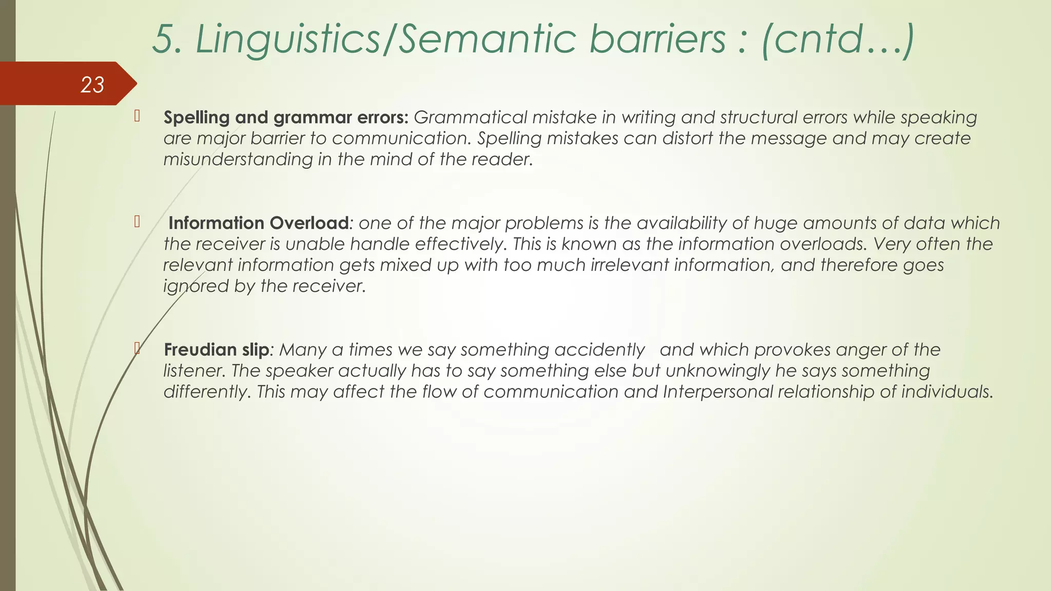 5. Linguistics/Semantic barriers : (cntd…)
 Spelling and grammar errors: Grammatical mistake in writing and structural errors while speaking
are major barrier to communication. Spelling mistakes can distort the message and may create
misunderstanding in the mind of the reader.
 Information Overload: one of the major problems is the availability of huge amounts of data which
the receiver is unable handle effectively. This is known as the information overloads. Very often the
relevant information gets mixed up with too much irrelevant information, and therefore goes
ignored by the receiver.
 Freudian slip: Many a times we say something accidently and which provokes anger of the
listener. The speaker actually has to say something else but unknowingly he says something
differently. This may affect the flow of communication and Interpersonal relationship of individuals.
23
 