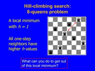 Hill-climbing search:
8-queens problem
A local minimum
with h = 1
All one-step
neighbors have
higher h values
What can you do to get out
of this local minimum?
 