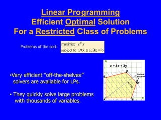 Linear Programming
Efficient Optimal Solution
For a Restricted Class of Problems
Problems of the sort:
b
=
Bx
a;
Ax
:
subject to
maximize

x
cT
•Very efficient “off-the-shelves”
solvers are available for LPs.
• They quickly solve large problems
with thousands of variables.
 