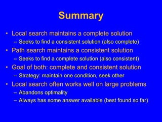 Summary
• Local search maintains a complete solution
– Seeks to find a consistent solution (also complete)
• Path search maintains a consistent solution
– Seeks to find a complete solution (also consistent)
• Goal of both: complete and consistent solution
– Strategy: maintain one condition, seek other
• Local search often works well on large problems
– Abandons optimality
– Always has some answer available (best found so far)
 