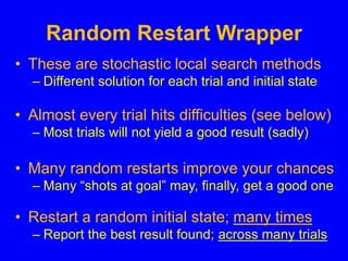 Random Restart Wrapper
• These are stochastic local search methods
– Different solution for each trial and initial state
• Almost every trial hits difficulties (see below)
– Most trials will not yield a good result (sadly)
• Many random restarts improve your chances
– Many “shots at goal” may, finally, get a good one
• Restart a random initial state; many times
– Report the best result found; across many trials
 