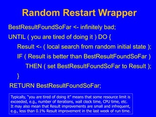 Random Restart Wrapper
BestResultFoundSoFar <- infinitely bad;
UNTIL ( you are tired of doing it ) DO {
Result <- ( local search from random initial state );
IF ( Result is better than BestResultFoundSoFar )
THEN ( set BestResultFoundSoFar to Result );
}
RETURN BestResultFoundSoFar;
Typically, “you are tired of doing it” means that some resource limit is
exceeded, e.g., number of iterations, wall clock time, CPU time, etc.
It may also mean that Result improvements are small and infrequent,
e.g., less than 0.1% Result improvement in the last week of run time.
 
