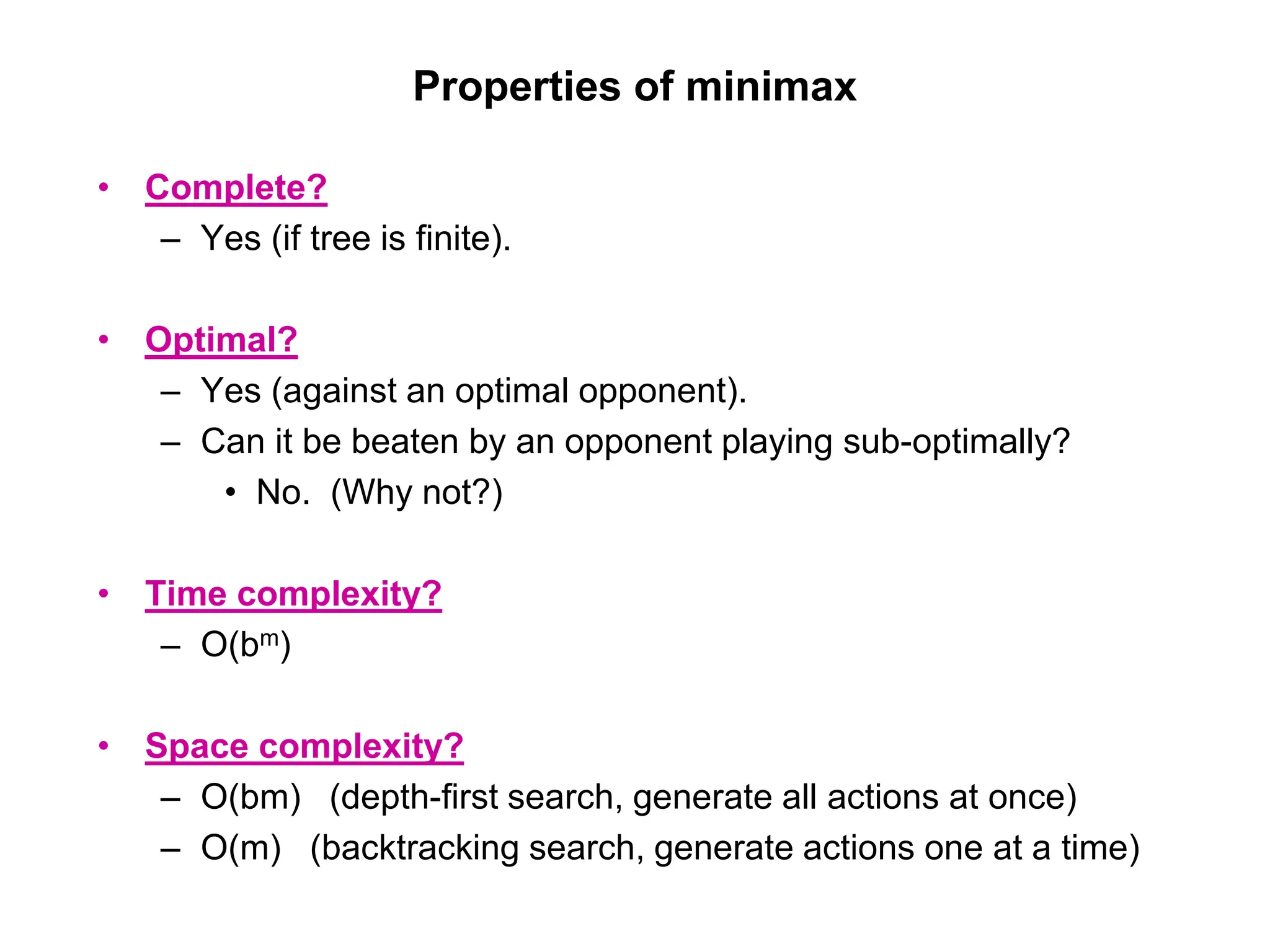 Properties of minimax
• Complete?
– Yes (if tree is finite).
• Optimal?
– Yes (against an optimal opponent).
– Can it be beaten by an opponent playing sub-optimally?
• No. (Why not?)
• Time complexity?
– O(bm)
• Space complexity?
– O(bm) (depth-first search, generate all actions at once)
– O(m) (backtracking search, generate actions one at a time)
 