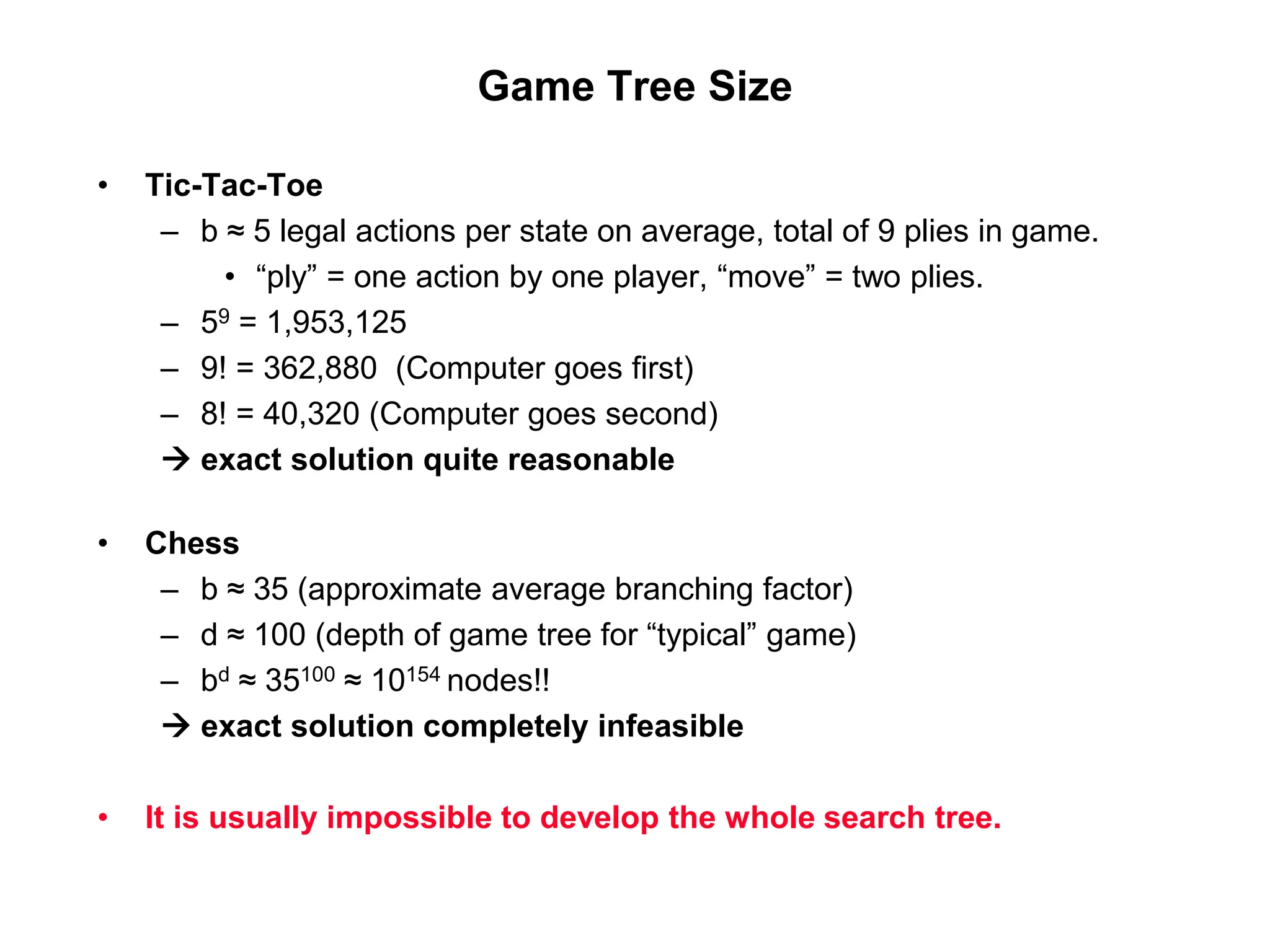 Game Tree Size
• Tic-Tac-Toe
– b ≈ 5 legal actions per state on average, total of 9 plies in game.
• “ply” = one action by one player, “move” = two plies.
– 59 = 1,953,125
– 9! = 362,880 (Computer goes first)
– 8! = 40,320 (Computer goes second)
 exact solution quite reasonable
• Chess
– b ≈ 35 (approximate average branching factor)
– d ≈ 100 (depth of game tree for “typical” game)
– bd ≈ 35100 ≈ 10154 nodes!!
 exact solution completely infeasible
• It is usually impossible to develop the whole search tree.
 