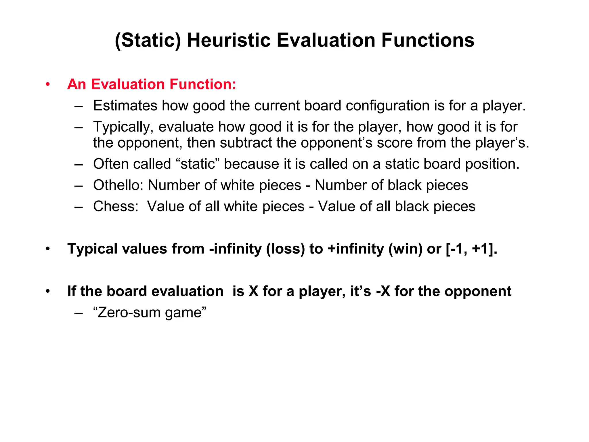 (Static) Heuristic Evaluation Functions
• An Evaluation Function:
– Estimates how good the current board configuration is for a player.
– Typically, evaluate how good it is for the player, how good it is for
the opponent, then subtract the opponent’s score from the player’s.
– Often called “static” because it is called on a static board position.
– Othello: Number of white pieces - Number of black pieces
– Chess: Value of all white pieces - Value of all black pieces
• Typical values from -infinity (loss) to +infinity (win) or [-1, +1].
• If the board evaluation is X for a player, it’s -X for the opponent
– “Zero-sum game”
 