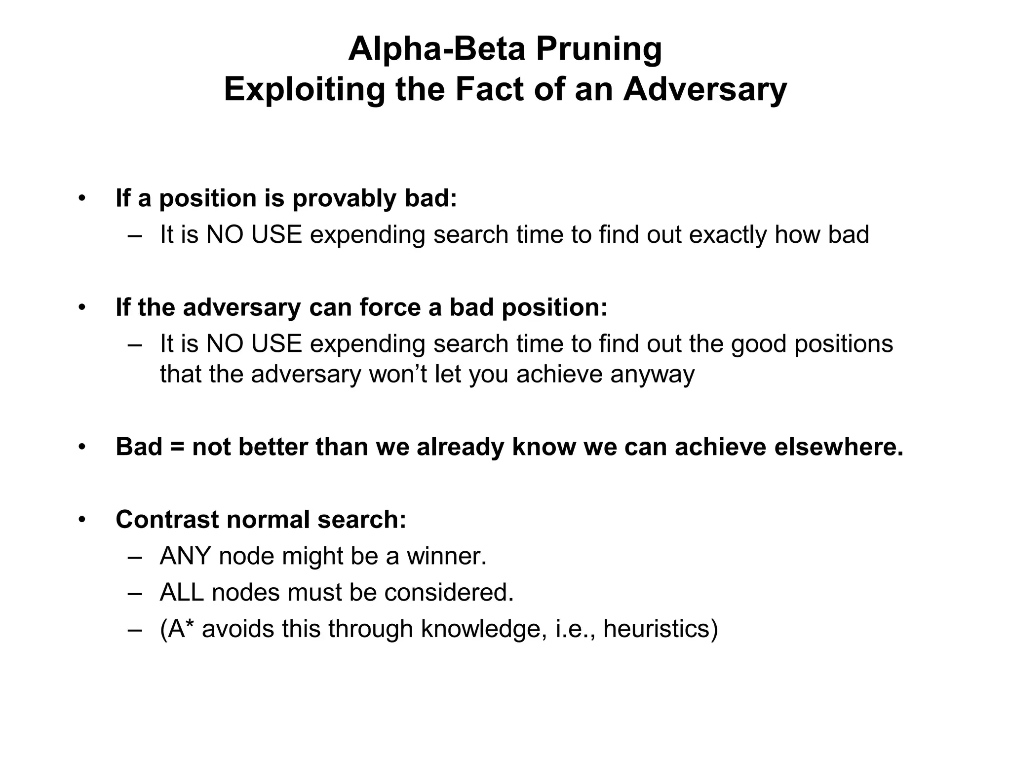 Alpha-Beta Pruning
Exploiting the Fact of an Adversary
• If a position is provably bad:
– It is NO USE expending search time to find out exactly how bad
• If the adversary can force a bad position:
– It is NO USE expending search time to find out the good positions
that the adversary won’t let you achieve anyway
• Bad = not better than we already know we can achieve elsewhere.
• Contrast normal search:
– ANY node might be a winner.
– ALL nodes must be considered.
– (A* avoids this through knowledge, i.e., heuristics)
 