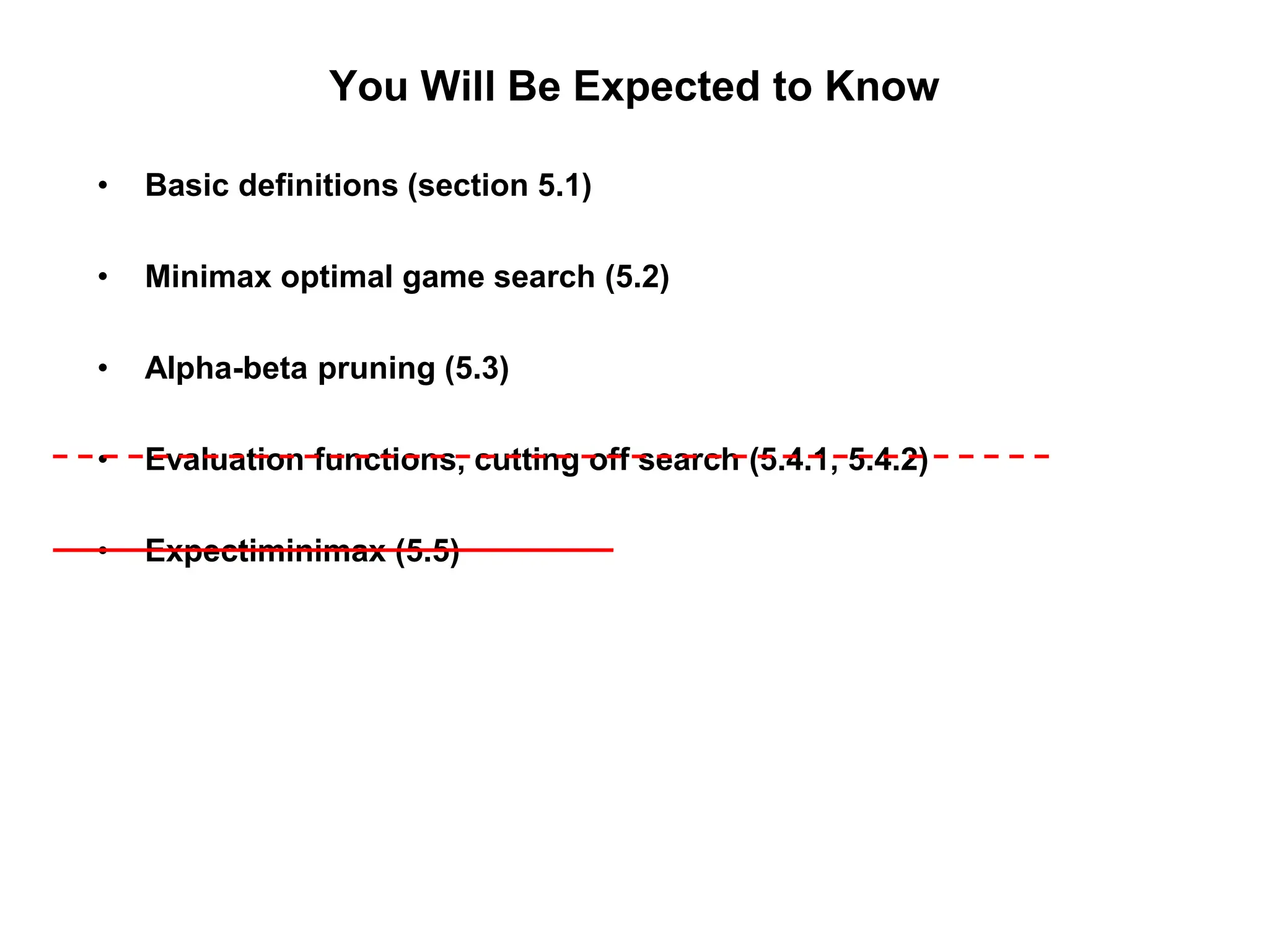 You Will Be Expected to Know
• Basic definitions (section 5.1)
• Minimax optimal game search (5.2)
• Alpha-beta pruning (5.3)
• Evaluation functions, cutting off search (5.4.1, 5.4.2)
• Expectiminimax (5.5)
 