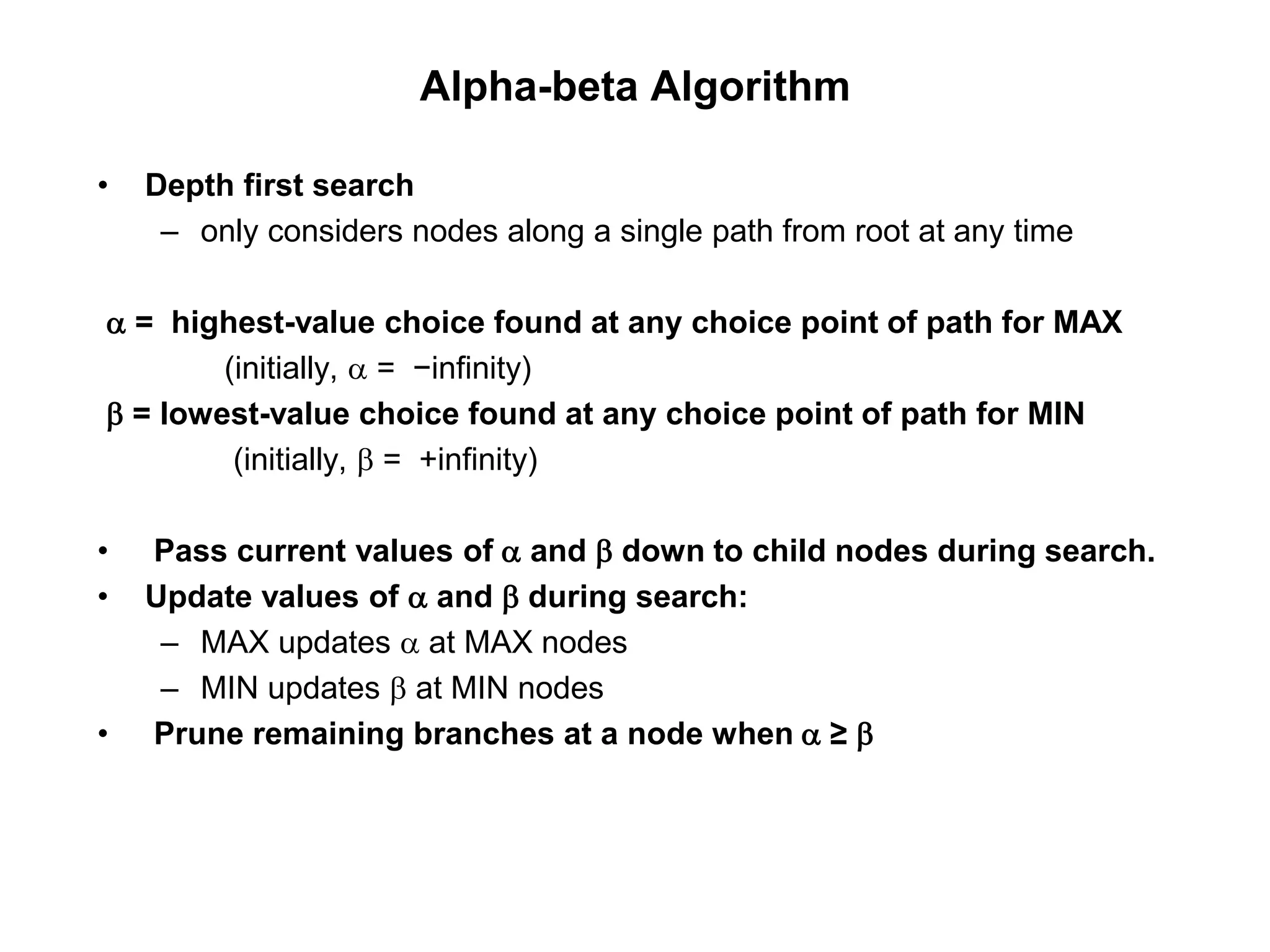 Alpha-beta Algorithm
• Depth first search
– only considers nodes along a single path from root at any time
a = highest-value choice found at any choice point of path for MAX
(initially, a = −infinity)
b = lowest-value choice found at any choice point of path for MIN
(initially, b = +infinity)
• Pass current values of a and b down to child nodes during search.
• Update values of a and b during search:
– MAX updates a at MAX nodes
– MIN updates b at MIN nodes
• Prune remaining branches at a node when a ≥ b
 