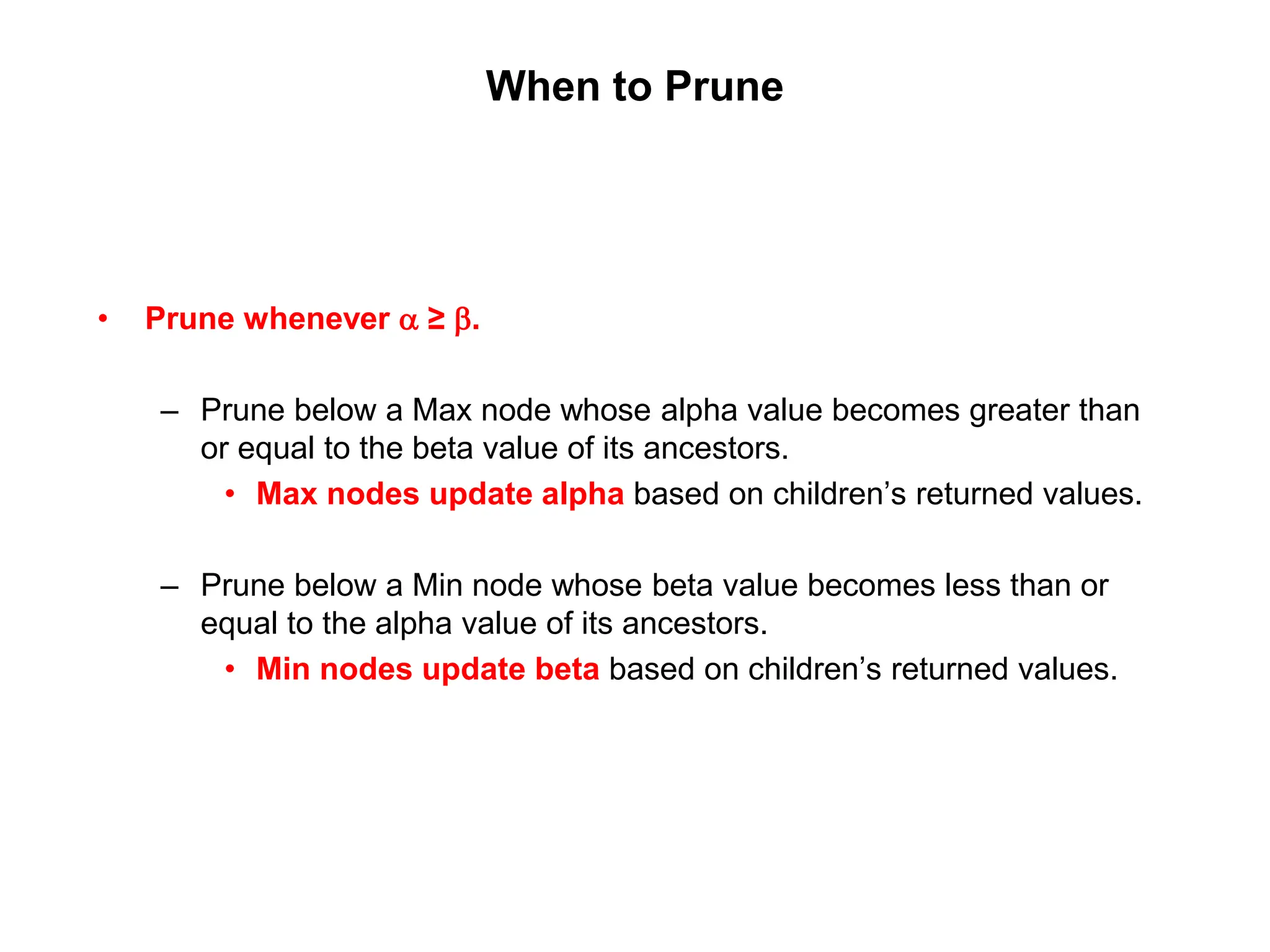 When to Prune
• Prune whenever a ≥ b.
– Prune below a Max node whose alpha value becomes greater than
or equal to the beta value of its ancestors.
• Max nodes update alpha based on children’s returned values.
– Prune below a Min node whose beta value becomes less than or
equal to the alpha value of its ancestors.
• Min nodes update beta based on children’s returned values.
 