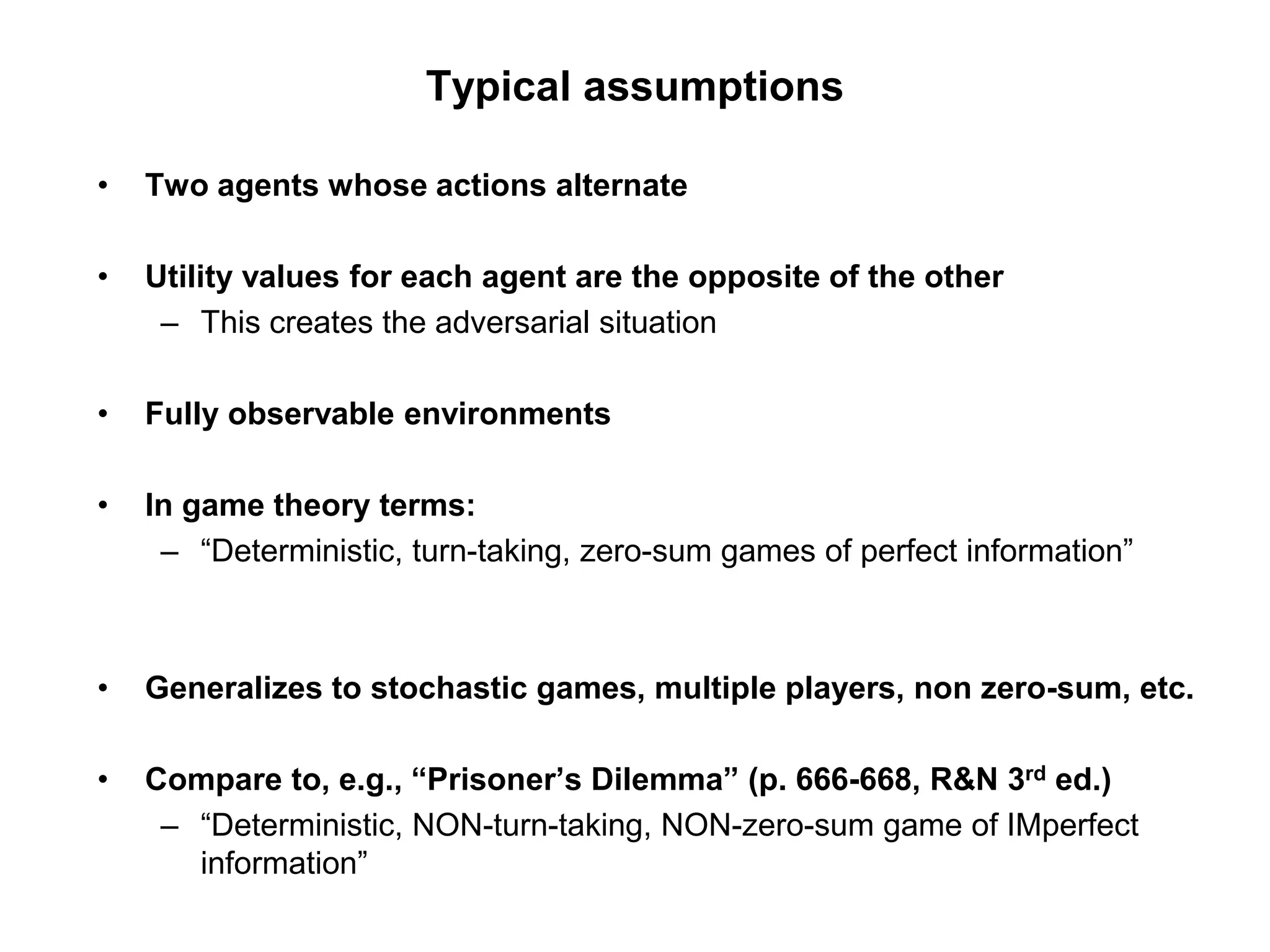 Typical assumptions
• Two agents whose actions alternate
• Utility values for each agent are the opposite of the other
– This creates the adversarial situation
• Fully observable environments
• In game theory terms:
– “Deterministic, turn-taking, zero-sum games of perfect information”
• Generalizes to stochastic games, multiple players, non zero-sum, etc.
• Compare to, e.g., “Prisoner’s Dilemma” (p. 666-668, R&N 3rd ed.)
– “Deterministic, NON-turn-taking, NON-zero-sum game of IMperfect
information”
 