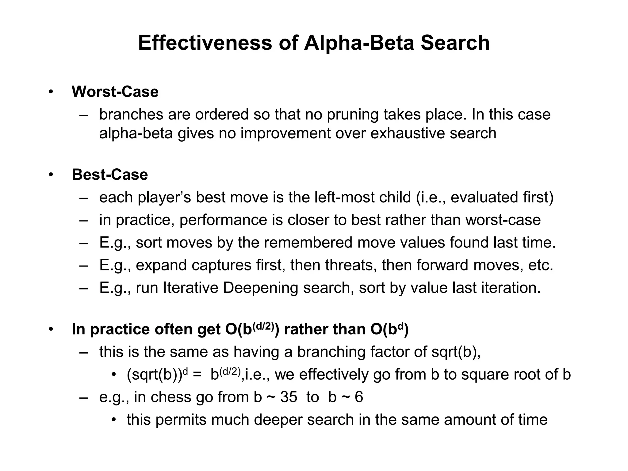Effectiveness of Alpha-Beta Search
• Worst-Case
– branches are ordered so that no pruning takes place. In this case
alpha-beta gives no improvement over exhaustive search
• Best-Case
– each player’s best move is the left-most child (i.e., evaluated first)
– in practice, performance is closer to best rather than worst-case
– E.g., sort moves by the remembered move values found last time.
– E.g., expand captures first, then threats, then forward moves, etc.
– E.g., run Iterative Deepening search, sort by value last iteration.
• In practice often get O(b(d/2)) rather than O(bd)
– this is the same as having a branching factor of sqrt(b),
• (sqrt(b))d = b(d/2),i.e., we effectively go from b to square root of b
– e.g., in chess go from b ~ 35 to b ~ 6
• this permits much deeper search in the same amount of time
 