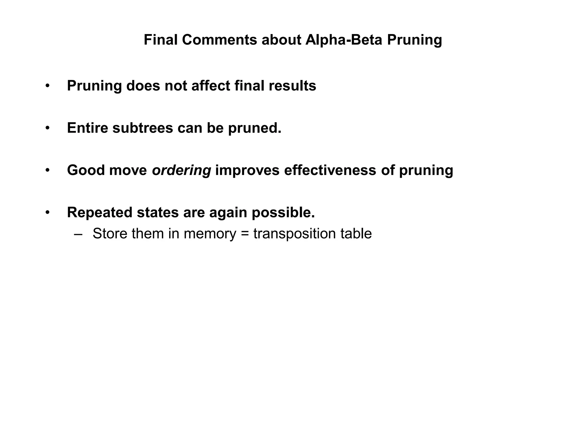 Final Comments about Alpha-Beta Pruning
• Pruning does not affect final results
• Entire subtrees can be pruned.
• Good move ordering improves effectiveness of pruning
• Repeated states are again possible.
– Store them in memory = transposition table
 