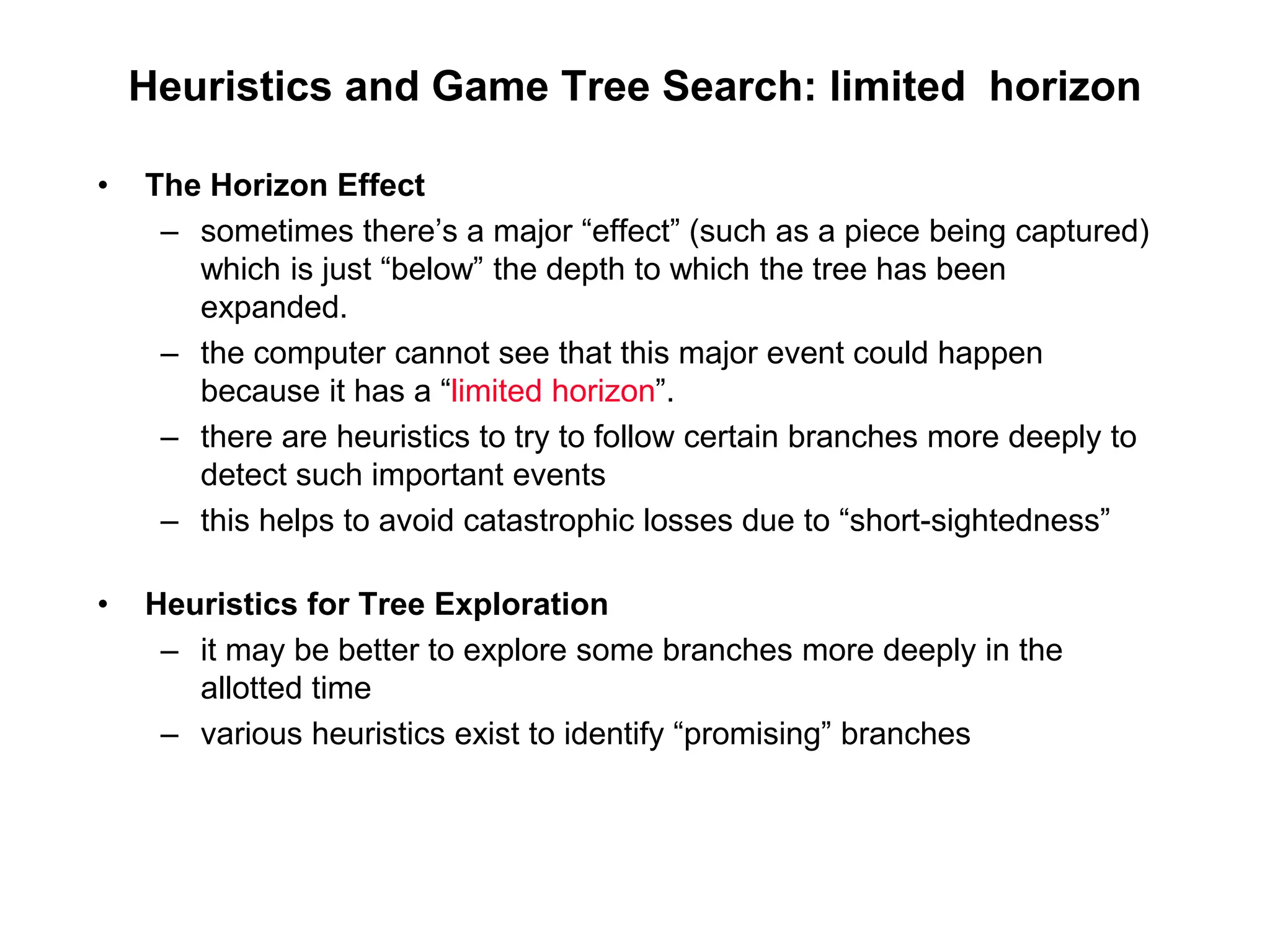 Heuristics and Game Tree Search: limited horizon
• The Horizon Effect
– sometimes there’s a major “effect” (such as a piece being captured)
which is just “below” the depth to which the tree has been
expanded.
– the computer cannot see that this major event could happen
because it has a “limited horizon”.
– there are heuristics to try to follow certain branches more deeply to
detect such important events
– this helps to avoid catastrophic losses due to “short-sightedness”
• Heuristics for Tree Exploration
– it may be better to explore some branches more deeply in the
allotted time
– various heuristics exist to identify “promising” branches
 