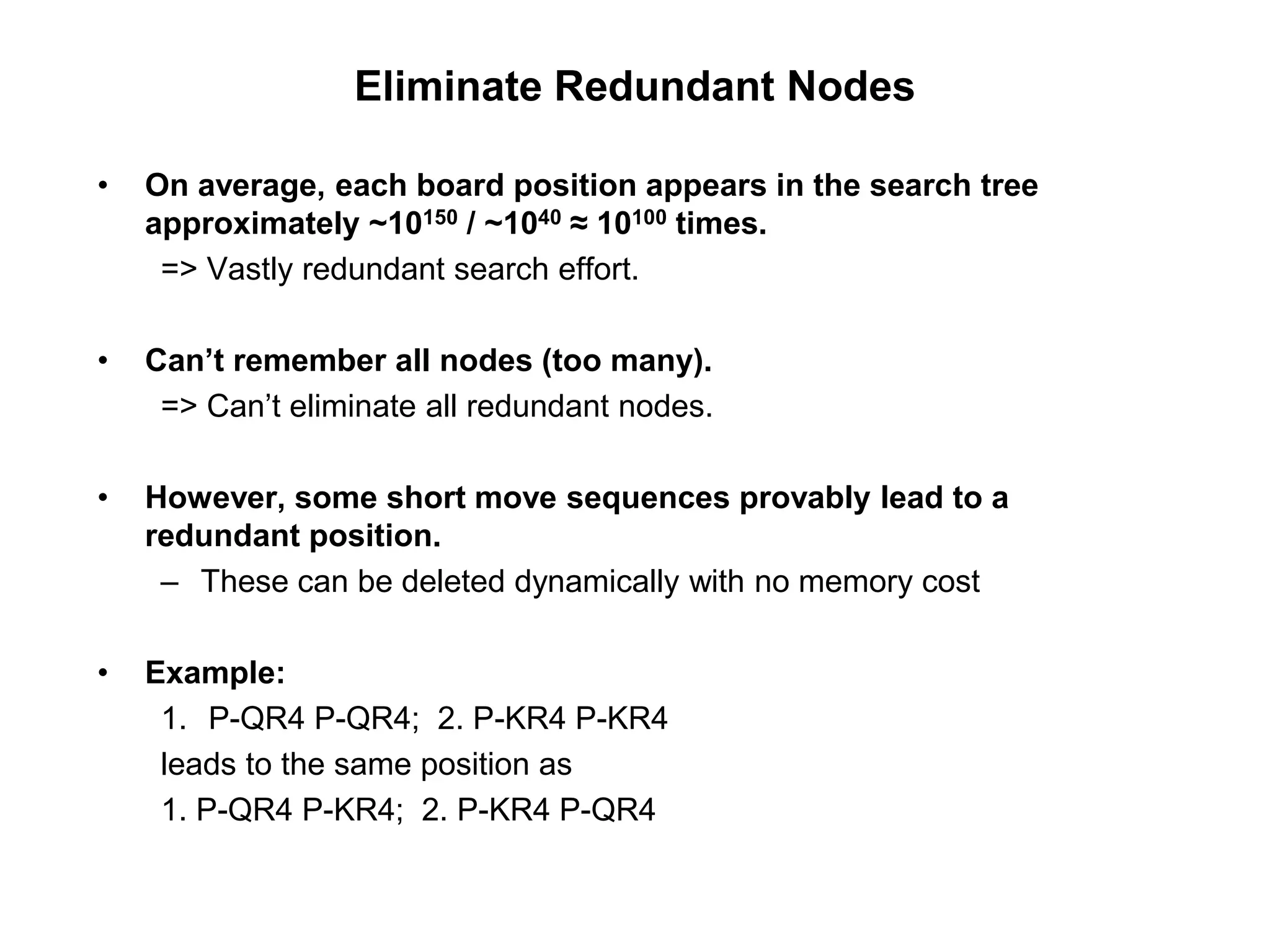 Eliminate Redundant Nodes
• On average, each board position appears in the search tree
approximately ~10150 / ~1040 ≈ 10100 times.
=> Vastly redundant search effort.
• Can’t remember all nodes (too many).
=> Can’t eliminate all redundant nodes.
• However, some short move sequences provably lead to a
redundant position.
– These can be deleted dynamically with no memory cost
• Example:
1. P-QR4 P-QR4; 2. P-KR4 P-KR4
leads to the same position as
1. P-QR4 P-KR4; 2. P-KR4 P-QR4
 